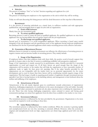 Human Resource Management (MGT501) VU
Copyright © Virtual University of Pakistan 74
• Selection
The process of making a “hire” or “no hire” decision regarding each applicant for a job
• Socialization
The process of orienting new employees to the organization or the unit in which they will be working
Today we will start discussing this hiring process with the detail discussion on first step that is Recruitment.
Recruitment:
It is the process of attracting individuals on a timely basis, in sufficient numbers and with appropriate
qualifications, and encouraging them to apply for jobs with an organization.
a. Goals of Recruitment:
Mainly there are two recruitment goals
b. To attract qualified applicants
Recruiting process is used to create the pool of qualified applicants. By qualified applicants we mea those
applicants who are having abilities that are perfect match with the job requirements.
c. To discourage non qualified applicants.
Second goal of recruitment is to avoid nonqualified applicants. When recruiting is based upon careful
designing of the job disruption and job specification most of the applicants having irrelevant qualifications
are eliminated fro the list of potential applicants which makes recruiting process more effective and easier.
D. Constraints of Recruitment Process:
Different factors in internal or external environment can influence the effectiveness of recruiting process in
negative manner and can become hurdles in recruiting process. They mainly include:
I. Image of the Organization.
If employees believe that their employer deals with them fairly, the positive word-of-mouth support they
provide is of great value to the firm. It assists in establishing credibility with prospective employees.
Image of the organization is mainly assessed by its performance, salary, benefits provided by it potential
opportunities to excel and respect etc. If all these factors are good enough than the image of the
organization will be positive in the market that will help the organization to have reasonable number of
applicants ready to apply for then given job openings, But if the salary benefits provided by the
organizations are not compatible with the market there are no potential opportunities for the career
development and to excel in future than these factors will be contributing towards negative image of the
organization. This bad image is hurdle in acquiring good number of applicants through recruitment process
specially if any firm is having business in the declining industry and management is least bothered about the
welfare and wellbeing of the employees.
II. Attractiveness of the job
Attractiveness of the job mainly depends upon its contribution towards achievement of organizations
objectives, challenging assignments, its contribution in the career development of the job holder. Secondly
the benefits and salary associated to particular job also plays important role in defining the importance of
the job. There fore jobs having challenging assignments, career oriented in nature and having good
remuneration package can attract best applicants from the labor force available in the market or vice versa.
III. Government Influence
The recruitment process is influenced by the laws provided by the government. Organizations to be more
successful are required to work according to these laws.
IV. Labor Market Influence:
The recruitment process is influenced by labor market conditions. When the economy is growing rapidly
and unemployment levels are very low, recruiting is extremely difficult. However, when the economy is
stagnant and unemployment levels are high, organizations can obtain large applicant pool with very little
effort.
 
