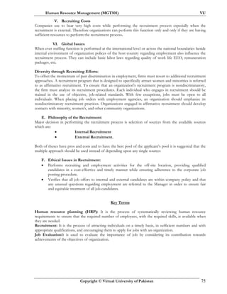 Human Resource Management (MGT501) VU
Copyright © Virtual University of Pakistan 75
V. Recruiting Costs
Companies use to bear very high costs while performing the recruitment process especially when the
recruitment is external. Therefore organizations can perform this function only and only if they are having
sufficient resources to perform the recruitment process.
VI. Global Issues
When ever staffing function is performed at the international level or across the national boundaries beside
internal environment of organization polices of the host country regarding employment also influence the
recruitment process. They can include basic labor laws regarding quality of work life EEO, remuneration
packages, etc.
Diversity through Recruiting Efforts:
To offset the momentum of past discrimination in employment, firms must resort to additional recruitment
approaches. A recruitment program that is designed to specifically attract women and minorities is referred
to as affirmative recruitment. To ensure that an organization's recruitment program is nondiscriminatory,
the firm must analyze its recruitment procedures. Each individual who engages in recruitment should be
trained in the use of objective, job-related standards. With few exceptions, jobs must be open to all
individuals. When placing job orders with employment agencies, an organization should emphasize its
nondiscriminatory recruitment practices. Organizations engaged in affirmative recruitment should develop
contacts with minority, women's, and other community organizations.
E. Philosophy of the Recruitment:
Major decision in performing the recruitment process is selection of sources from the available sources
which are:
• Internal Recruitment
• External Recruitment.
Both of theses have pros and cons and to have the best pool of the applicant’s pool it is suggested that the
multiple approach should be used instead of depending upon any single sources
F. Ethical Issues in Recruitment:
• Performs recruiting and employment activities for the off-site location, providing qualified
candidates in a cost-effective and timely manner while ensuring adherence to the corporate job
posting procedure.
• Verifies that all job offers to internal and external candidates are within company policy and that
any unusual questions regarding employment are referred to the Manager in order to ensure fair
and equitable treatment of all job candidates.
Key Terms
Human resource planning (HRP): It is the process of systematically reviewing human resource
requirements to ensure that the required number of employees, with the required skills, is available when
they are needed.
Recruitment: It is the process of attracting individuals on a timely basis, in sufficient numbers and with
appropriate qualifications, and encouraging them to apply for jobs with an organization.
Job EvaluationIt is used to evaluate the importance of job by considering its contribution towards
achievements of the objectives of organization.
 