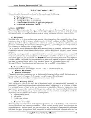 Human Resource Management (MGT501) VU
Copyright © Virtual University of Pakistan 76
Lesson 17
SOURCES OF RECRUITMENT
After studying this chapter, students should be able to understand the following:
A. Explain Recruitment
B. Describe Sources of Recruitment
C. Identify alternatives to recruitment
D. Understand Recruitment – an applicant’s perspective
E. Evaluate the Recruitment Process
LESSON OVERVIEW
Today we will discuss about the first step of staffing function which is Recruitment. We begin this lecture
by presenting the recruitment process. This section is followed by internal recruitment methods, external
recruitment sources, and external recruitment methods. Finally, recruitment evaluation will be discussed.
A. Recruitment:
Recruiting refers to the process of attracting potential job applicants from the available labor force. Every
organization must be able to attract a sufficient number of the job candidates who have the abilities and
aptitudes needed to help the organization to achieve its objectives. An effective employee selection
procedure is limited by the effectiveness of recruiting process. Outstanding job candidates cannot be
selected if they are not included in the applicant pool.
The recruitment process also interacts with other personnel functions, especially performance evaluation
compensation training and development and employee relations. Recruiting is typically a human resource
function.
In planning recruiting activities, an organization needs to know how many applicants must be recruited.
Since some applicants may not be satisfactory an others may not accept the job offers, an organization must
recruit more applicants than it expects to hire. Yield Ratios help organizations decide how many employees
to recruit for each job opening. These ratios express the relationship between the number of people at one
step of the recruitment process relative to the number of people who will move to the next step.
Now we will discuss the different sources of recruitment that are available to organization:
B. Source of Recruitment:
Basically organizations are available by the two man sources of recruitment which are:
I. External Recruitment.
II. Internal Recruitment.
Vacancies in upper level management can be filled either by hiring people from outside the organization or
by promoting lower level mangers. Both strategies have advantages and disadvantages.
We will consider both internal and external recruitment sources in detail:
I. Internal Recruiting Sources:
When job vacancies exist, the first place that an organization should look for placement is within itself. An
organization’s present employees generally feel that they deserve opportunities to be promoted to higher-
level positions because of their service and commitment to organization. More over organizations have
opportunities to examine the track records of its present employees and to estimate which of them would
be successful. Also recruiting among present employees is less expensive than recruiting from outside the
organization. The major forms of the internal recruiting include:
1. Promotion from with in.
2. Job posting.
3. Contacts and referrals
a. Promotion from within:
Promoting entry level employees to more responsible positions is one of the best ways to fill job vacancies
and important reason why company should have a human resource planning system. An organization that
has human resource planning system uses succession plans and replacement charts to identify and prepare
individuals for upper level positions. Skills inventories are useful in identifying individuals who have the
 