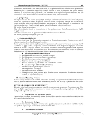 Human Resource Management (MGT501) VU
Copyright © Virtual University of Pakistan 77
potential for advancement, and individual’s desire to be promoted can be assessed in the performance
appraisal review. A promotion from within policy is intrinsic to career development and human resource
planning. A promotion from within policy can stimulate great motivation among employee, and this
motivation is often accompanied by a general improvement in the employee morale.
b. Job posting
An organization can also use the policy of job posting as a internal recruitment source. In the job posting
system the organization notifies its present employees about job openings through the use of bulletin
boards, company publications, or personal letters. The purpose of the job posting is to communicate that
the job opening exists. An effective job posting system involves the following guidelines:
Job posting should be prominent.
Clear job specification should be communicated so that applicants assess themselves either they are eligible
to apply or not.
Once the decision is made, all applicants should be informed about the decision.
Job posting systems generally work quite well.
c. Contacts and Referrals:
Many firms have found that their employees can assist in the recruitment process. Employees may actively
solicit applications from their friends and associates.
Before going outside to recruit employees, many organizations ask present employees to encourage friends
or relatives to apply for the job openings. Contacts and referrals from the present employees are valuable
sources of recruits. Employee referrals are relatively inexpensive and usually produce quick responses.
However some organizations are concerned about problems that result from hiring friends of employees
for example, the practice of hiring friends and relatives favoritisms, cliques etc.
• Advantages of Internal Recruitment:
1. Provides greater motivation for good performance.
2. Provides greater opportunities for present employees
3. Provides better opportunity to assess abilities
4. Improves morale and organizational loyalty
5. Enables employees to perform the new job with little lost time
• Disadvantages of Internal Recruitment:
1. Creates a narrowing thinking and stale ideas
2. Creates pressures to compete
3. Creates homogeneous workforce
4. Chances to miss good outside talent Requires strong management development programs
specially to train for technology.
II. External Recruiting Sources:
A broad variety of methods are available for external recruiting. An organization should carefully assess the
kinds of positions it wants to fill and select the recruiting methods that are likely to produce the best results.
EXTERNAL SOURCES OF RECRUITMENT
There are some employee needs that a firm must fill through external recruitment. Among them are: filling
entry-level jobs, acquiring skills not possessed by current employees, and obtaining employees with different
backgrounds to provide new ideas.
a. High Schools and Vocational Schools
Organizations concerned with recruiting clerical and entry-level operative employees often depend on high
schools and vocational schools.
b. Community Colleges
A number of community colleges are sensitive to the specific employment needs in their local labor market
and graduate highly sought-after students with marketable skills.
c. Colleges and Universities
 