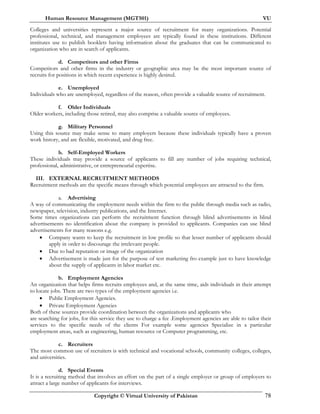 Human Resource Management (MGT501) VU
Copyright © Virtual University of Pakistan 78
Colleges and universities represent a major source of recruitment for many organizations. Potential
professional, technical, and management employees are typically found in these institutions. Different
institutes use to publish booklets having information about the graduates that can be communicated to
organization who are in search of applicants.
d. Competitors and other Firms
Competitors and other firms in the industry or geographic area may be the most important source of
recruits for positions in which recent experience is highly desired.
e. Unemployed
Individuals who are unemployed, regardless of the reason, often provide a valuable source of recruitment.
f. Older Individuals
Older workers, including those retired, may also comprise a valuable source of employees.
g. Military Personnel
Using this source may make sense to many employers because these individuals typically have a proven
work history, and are flexible, motivated, and drug free.
h. Self-Employed Workers
These individuals may provide a source of applicants to fill any number of jobs requiring technical,
professional, administrative, or entrepreneurial expertise.
III. EXTERNAL RECRUITMENT METHODS
Recruitment methods are the specific means through which potential employees are attracted to the firm.
a. Advertising
A way of communicating the employment needs within the firm to the public through media such as radio,
newspaper, television, industry publications, and the Internet.
Some times organizations can perform the recruitment function through blind advertisements in blind
advertisements no identification about the company is provided to applicants. Companies can use blind
advertisements for many reasons e.g.
• Company wants to keep the recruitment in low profile so that lesser number of applicants should
apply in order to discourage the irrelevant people.
• Due to bad reputation or image of the organization
• Advertisement is made just for the purpose of test marketing fro example just to have knowledge
about the supply of applicants in labor market etc.
b. Employment Agencies
An organization that helps firms recruits employees and, at the same time, aids individuals in their attempt
to locate jobs. There are two types of the employment agencies i.e.
• Public Employment Agencies.
• Private Employment Agencies
Both of these sources provide coordination between the organizations and applicants who
are searching for jobs, for this service they use to charge a fee .Employment agencies are able to tailor their
services to the specific needs of the clients For example some agencies Specialize in a particular
employment areas, such as engineering, human resource or Computer programming, etc.
c. Recruiters
The most common use of recruiters is with technical and vocational schools, community colleges, colleges,
and universities.
d. Special Events
It is a recruiting method that involves an effort on the part of a single employer or group of employers to
attract a large number of applicants for interviews.
 