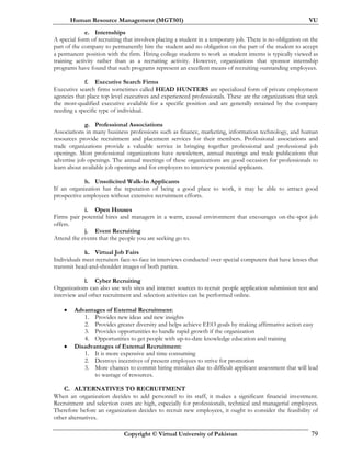 Human Resource Management (MGT501) VU
Copyright © Virtual University of Pakistan 79
e. Internships
A special form of recruiting that involves placing a student in a temporary job. There is no obligation on the
part of the company to permanently hire the student and no obligation on the part of the student to accept
a permanent position with the firm. Hiring college students to work as student interns is typically viewed as
training activity rather than as a recruiting activity. However, organizations that sponsor internship
programs have found that such programs represent an excellent means of recruiting outstanding employees.
f. Executive Search Firms
Executive search firms sometimes called HEAD HUNTERS are specialized form of private employment
agencies that place top level executives and experienced professionals. These are the organizations that seek
the most-qualified executive available for a specific position and are generally retained by the company
needing a specific type of individual.
g. Professional Associations
Associations in many business professions such as finance, marketing, information technology, and human
resources provide recruitment and placement services for their members. Professional associations and
trade organizations provide a valuable service in bringing together professional and professional job
openings. Most professional organizations have newsletters, annual meetings and trade publications that
advertise job openings. The annual meetings of these organizations are good occasion for professionals to
learn about available job openings and for employers to interview potential applicants.
h. Unsolicited Walk-In Applicants
If an organization has the reputation of being a good place to work, it may be able to attract good
prospective employees without extensive recruitment efforts.
i. Open Houses
Firms pair potential hires and managers in a warm, causal environment that encourages on-the-spot job
offers.
j. Event Recruiting
Attend the events that the people you are seeking go to.
k. Virtual Job Fairs
Individuals meet recruiters face-to-face in interviews conducted over special computers that have lenses that
transmit head-and-shoulder images of both parties.
l. Cyber Recruiting
Organizations can also use web sites and internet sources to recruit people application submission test and
interview and other recruitment and selection activities can be performed online.
• Advantages of External Recruitment:
1. Provides new ideas and new insights
2. Provides greater diversity and helps achieve EEO goals by making affirmative action easy
3. Provides opportunities to handle rapid growth if the organization
4. Opportunities to get people with up-to-date knowledge education and training
• Disadvantages of External Recruitment:
1. It is more expensive and time consuming
2. Destroys incentives of present employees to strive for promotion
3. More chances to commit hiring mistakes due to difficult applicant assessment that will lead
to wastage of resources.
C. ALTERNATIVES TO RECRUITMENT
When an organization decides to add personnel to its staff, it makes a significant financial investment.
Recruitment and selection costs are high, especially for professionals, technical and managerial employees.
Therefore before an organization decides to recruit new employees, it ought to consider the feasibility of
other alternatives.
 