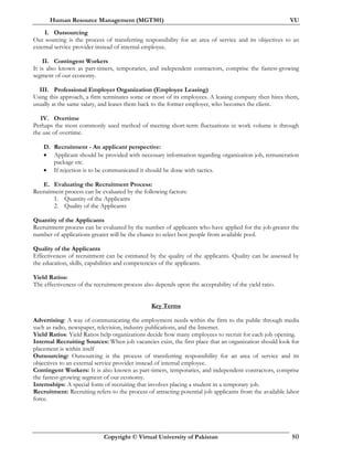 Human Resource Management (MGT501) VU
Copyright © Virtual University of Pakistan 80
I. Outsourcing
Out sourcing is the process of transferring responsibility for an area of service and its objectives to an
external service provider instead of internal employee.
II. Contingent Workers
It is also known as part-timers, temporaries, and independent contractors, comprise the fastest-growing
segment of our economy.
III. Professional Employer Organization (Employee Leasing)
Using this approach, a firm terminates some or most of its employees. A leasing company then hires them,
usually at the same salary, and leases them back to the former employer, who becomes the client.
IV. Overtime
Perhaps the most commonly used method of meeting short-term fluctuations in work volume is through
the use of overtime.
D. Recruitment - An applicant perspective:
• Applicant should be provided with necessary information regarding organization job, remuneration
package etc.
• If rejection is to be communicated it should be done with tactics.
E. Evaluating the Recruitment Process:
Recruitment process can be evaluated by the following factors:
1. Quantity of the Applicants
2. Quality of the Applicants
Quantity of the Applicants
Recruitment process can be evaluated by the number of applicants who have applied for the job greater the
number of applications greater will be the chance to select best people from available pool.
Quality of the Applicants
Effectiveness of recruitment can be estimated by the quality of the applicants. Quality can be assessed by
the education, skills, capabilities and competencies of the applicants.
Yield Ratios:
The effectiveness of the recruitment process also depends upon the acceptability of the yield ratio.
Key Terms
Advertising: A way of communicating the employment needs within the firm to the public through media
such as radio, newspaper, television, industry publications, and the Internet.
Yield Ratios: Yield Ratios help organizations decide how many employees to recruit for each job opening.
Internal Recruiting Sources: When job vacancies exist, the first place that an organization should look for
placement is within itself
Outsourcing: Outsourcing is the process of transferring responsibility for an area of service and its
objectives to an external service provider instead of internal employee.
Contingent Workers: It is also known as part-timers, temporaries, and independent contractors, comprise
the fastest-growing segment of our economy.
Internships: A special form of recruiting that involves placing a student in a temporary job.
Recruitment: Recruiting refers to the process of attracting potential job applicants from the available labor
force.
 