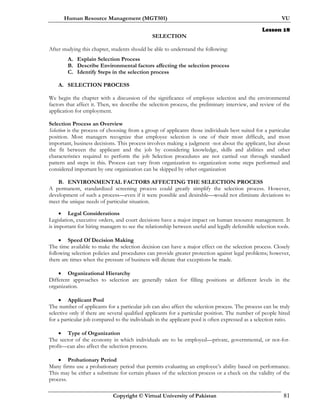 Human Resource Management (MGT501) VU
Copyright © Virtual University of Pakistan 81
Lesson 18
SELECTION
After studying this chapter, students should be able to understand the following:
A. Explain Selection Process
B. Describe Environmental factors affecting the selection process
C. Identify Steps in the selection process
A. SELECTION PROCESS
We begin the chapter with a discussion of the significance of employee selection and the environmental
factors that affect it. Then, we describe the selection process, the preliminary interview, and review of the
application for employment.
Selection Process an Overview
Selection is the process of choosing from a group of applicants those individuals best suited for a particular
position. Most managers recognize that employee selection is one of their most difficult, and most
important, business decisions. This process involves making a judgment -not about the applicant, but about
the fit between the applicant and the job by considering knowledge, skills and abilities and other
characteristics required to perform the job Selection procedures are not carried out through standard
pattern and steps in this. Process can vary from organization to organization some steps performed and
considered important by one organization can be skipped by other organization
B. ENVIRONMENTAL FACTORS AFFECTING THE SELECTION PROCESS
A permanent, standardized screening process could greatly simplify the selection process. However,
development of such a process—even if it were possible and desirable—would not eliminate deviations to
meet the unique needs of particular situation.
• Legal Considerations
Legislation, executive orders, and court decisions have a major impact on human resource management. It
is important for hiring managers to see the relationship between useful and legally defensible selection tools.
• Speed Of Decision Making
The time available to make the selection decision can have a major effect on the selection process. Closely
following selection policies and procedures can provide greater protection against legal problems; however,
there are times when the pressure of business will dictate that exceptions be made.
• Organizational Hierarchy
Different approaches to selection are generally taken for filling positions at different levels in the
organization.
• Applicant Pool
The number of applicants for a particular job can also affect the selection process. The process can be truly
selective only if there are several qualified applicants for a particular position. The number of people hired
for a particular job compared to the individuals in the applicant pool is often expressed as a selection ratio.
• Type of Organization
The sector of the economy in which individuals are to be employed—private, governmental, or not-for-
profit—can also affect the selection process.
• Probationary Period
Many firms use a probationary period that permits evaluating an employee’s ability based on performance.
This may be either a substitute for certain phases of the selection process or a check on the validity of the
process.
 