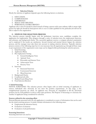 Human Resource Management (MGT501) VU
Copyright © Virtual University of Pakistan 82
• Selection Criteria:
Mostly the selection of applicant depends upon the following factors or criterions.
1. EDUCATION
2. COMPETENCIES
3. EXPERIENCE
4. SKILLS AND ABILITIES
5. PERSONNAL CHARECTRISTICS
Applicant who is best fit should be hired instead of hiring a person with extra ordinary skills it means right
person for right job should be hired person who is over or under qualified for the particular job will not be
able to adjust in the organization.
C. STEPS IN THE SELECTION PROCESS
The selection process typically begins with the preliminary interview; next, candidates complete the
application for employment. They progress through a series of selection tests, the employment interview,
and reference and background checks. The successful applicant receives a company physical examination
and is employed if the results are satisfactory. Several external and internal factors impact the selection
process, and the manager must take them into account in making selection decisions. Typically selection
process consists of the following steps but it is not necessary that all organization go through all these steps
as per requirement of the organization some steps can be skipped while performing the selection process.
1. Initial Screening
2. Application Blank
3. Pre-employment Testing
• General Intelligence Tests
• Aptitude Tests
• Personality and Interest Tests
• Achievement Tests
• Honesty Tests
4. Interview
• Structured Interview
• Unstructured Interview
• Mixed Interview
5. Background Checks
6. Conditional job offer
7. Medical Exam/Drug Tests
8. Final Selection Decision
1. Initial Screening
INITIAL SCREENING: The selection process often begins with an initial screening of applicants to
remove individuals who obviously do not meet the position requirements. At this stage, a few
straightforward questions are asked. An applicant may obviously be unqualified to fill the advertised
position, but be well qualified to work in other open positions. The Purpose of Screening is to decrease the
number of applicants being considered for selection.
Sources utilized in the screening effort:
Personal Resume presented with the job application is considered as source of information that can be used
for the initial screening process. It mainly includes information in the following areas:
• Employment & education history
• Evaluation of character
• Evaluation of job performance
Screening Interviews:
Screening interviews are used to:
 
