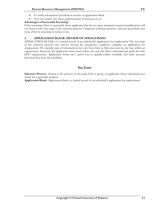 Human Resource Management (MGT501) VU
Copyright © Virtual University of Pakistan 83
• To verify information provided on resume or application blank.
• They are usually very short (approximately 30 minutes or so).
Advantages of Successful Screening:
If the screening effort is successful, those applicants that do not meet minimum required qualifications will
not move to the next stage in the selection process. Companies utilizing expensive selection procedures put
more effort in screening to reduce costs.
2. APPLICATION BLANK /REVIEW OF APPLICATIONS
APPLICATION BLANK: is a formal record of an individual’s application for employment The next step
in the selection process may involve having the prospective employee complete an application for
employment. The specific type of information may vary from firm to firm and even by job type within an
organization. However, the application form must reflect not only the firm’s informational needs but also
EEO requirements. Application forms are a good way to quickly collect verifiable and fairly accurate
historical data from the candidate.
Key Terms
Selection Process: Selection is the process of choosing from a group of applicants those individuals best
suited for a particular position.
Application Blank: Application blank is a formal record of an individual’s application for employment
 