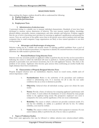 Human Resource Management (MGT501) VU
Copyright © Virtual University of Pakistan 84
Lesson 19
SELECTION TESTS
After studying this chapter, students should be able to understand the following:
A. Explain Employee Tests
B. Describe Job Interviews
A. Employment Tests
I. Administration of selection tests:
A personnel testing is a valuable way to measure individual characteristics. Hundreds of tests have been
developed to measure various dimensions of behavior. The tests measure mantel abilities, knowledge,
physical abilities, personality, interest, temperament, and other attitudes and behaviors. Evidence suggests
that the use of tests is becoming more prevalent for assessing an applicant’s qualifications and potential for
success. Tests are used more in the public sector than in the private sector and in medium-sized and large
companies than in small companies. Large organizations are likely to have trained specialists to run their
testing programs.
• Advantages and disadvantages of using tests:
Selection testing can be a reliable and accurate means of selecting qualified candidates from a pool of
applicants. As with all selection procedures, it is important to identify the essential functions of each job and
determine the skills needed to perform them.
• Potential Problems Using Selection Tests
Selection tests may accurately predict an applicant’s ability to perform the job, but they are less successful in
indicating the extent to which the individual will want to perform it. Another potential problem, related
primarily to personality tests and interest inventories, has to do with applicants’ honesty. Also there is the
problem of test anxiety. Applicants often become quite anxious when confronting yet another hurdle that
might eliminate them from consideration.
II. Characteristics of Properly Designed Selection Tests
Properly designed selection tests are standardized, objective, based on sound norms, reliable and—of
utmost importance—valid.
1. Standardization: Refers to the uniformity of the procedures and conditions
related to administering tests. It is necessary for all to take the test under
conditions that are as close to identical as possible.
2. Objectivity: Achieved when all individuals scoring a given test obtain the same
results.
3. Norms: Provide a frame of reference for comparing applicants’ performance with
that of others. A norm reflects the distribution of scores obtained by many people
similar to the applicant being tested. The prospective employee’s test score is
compared to the norm, and the significance of the test score is determined.
4. Reliability: The extent to which a selection test provides consistent results. If a
test has low reliability, its validity as a predictor will also be low. To validate
reliability, a test must be verified.
5. Validity: The extent to which a test measures what it purports to measure. If a test
cannot indicate ability to perform the job, it has no value as a predictor.
• Types of Validation Studies
There three main approaches that may be followed to validate selection tests: criterion-related validity,
 