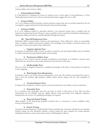 Human Resource Management (MGT501) VU
Copyright © Virtual University of Pakistan 85
content validity, and construct validity.
a. Criterion-Related Validity
It is determined by comparing the scores on selection tests to some aspect of job performance. A close
relationship between the score on the test and job performance suggests the test is valid.
b. Content Validity
It is a test validation method whereby a person performs certain tasks that are actually required by the job
or completes a paper-and-pencil test that measures relevant job knowledge.
c. Construct Validity
It is a test validation method to determine whether a test measures certain traits or qualities that are
important in performing the job. However, traits or qualities such as teamwork, leadership, and planning or
organization ability must first be carefully identified through job analysis.
III. Types Of Employment Tests
Individuals differ in characteristics related to job performance. These differences, which are measurable,
relate to cognitive abilities, psychomotor abilities, job knowledge, work samples, vocational interests, and
personality. Various tests measure these differences.
a. Cognitive Aptitude Tests
It measures an individual’s ability to learn, as well as to perform a job. Job-related abilities may be classified
as verbal, numerical, perceptual speed, spatial, and reasoning.
b. Psychomotor Abilities Tests
This type of test is used to measure strength, coordination, and dexterity. It is feasible to measure many
abilities that are involved in many routine production jobs and some office jobs.
c. Job Knowledge Tests
This sort of test is designed to measure a candidate’s knowledge of the duties of the position for which he
or she is applying.
d. Work-Sample Tests (Simulations)
It identifies a task or set of tasks that are representative of the job. The evidence concerning these tests, to
date, is that they produce high predictive validity, reduce adverse impact, and are more acceptable to
applicants.
e. Vocational Interest Tests
It indicates the occupation in which a person is most interested and is most likely to receive satisfaction.
f. Personality Tests
It is a selection tools, personality tests have not been as useful as other types of tests. They are often
characterized by low reliability and low validity. Because some personality tests emphasize subjective
interpretation, the services of a qualified psychologist are required.
g. Drug and Alcohol Testing
Basic purpose of the drug-testing programs contends that it is necessary to ensure workplace safety,
security, and productivity.
h. Genetic Testing
As genetic research progresses, confirmed links between specific gene mutations and diseases are emerging.
Genetic testing can now determine whether a person carries the gene mutation for certain diseases,
including heart disease, colon cancer, breast cancer, and Huntington’s disease.
 
