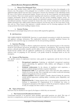 Human Resource Management (MGT501) VU
Copyright © Virtual University of Pakistan 86
i. Honest Test/Polygraph Tests
For many years, another means used to verify background information has been the polygraph, or lie
detector, test. One purpose of the polygraph was to confirm or refute the information contained in the
application blank. Special tests have been constructed to measure the orientation of the individuals toward
the issue of the honesty and personal integrity. Honesty tests are the most frequently used psychological
tests in industry. These tests contain questions regarding such situations as whether a person who has taken
company merchandise should be trusted in another job that involves handling company money. An
individual’s response to the test statements indicates the individual’s attitudes towards theft, embezzlement,
and dishonest practices. Extensive research has shown that some of these instruments not only produce
reliable information that validly predicts dishonest behavior, but that they also are free from biases of age,
race, and sex. These honesty tests represent a valuable selection tool for choosing employees who will
occupy positions that involve handling company money.
j. Internet Testing
The Internet is increasingly being used to test various skills required by applicants.
B. Job Interviews
THE EMPLOYMENT INTERVIEW: Interview is a goal-oriented conversation in which the interviewer
and applicant exchange information. The employment interview is especially significant because the
applicants who reach this stage are considered to be the most promising candidates.
I. Interview Planning
Interview planning is essential to effective employment interviews. The physical location of the interview
should be both pleasant and private, providing for a minimum of interruptions. The interviewer should
possess a pleasant personality, empathy and the ability to listen and communicate effectively. He or she
should become familiar with the applicant’s qualifications by reviewing the data collected from other
selection tools. In preparing for the interview, a job profile should be developed based on the job
description.
II. Content of The Interview
The specific content of employment interviews varies greatly by organization and the level of the job
concerned.
1. Occupational experience: Exploring an individual’s occupational experience
requires determining the applicant’s skills, abilities, and willingness to handle
responsibility.
2. Academic achievement: In the absence of significant work experience, a
person’s academic background takes on greater importance.
3. Interpersonal skills: If an individual cannot work well with other employees,
chances for success are slim. This is especially true in today’s world with increasing
emphasis being placed on the use of teams.
4. Personal qualities: Personal qualities normally observed during the interview
include physical appearance, speaking ability, vocabulary, poise, adaptability, and
assertiveness.
5. Organizational fit: A hiring criterion that is not prominently mentioned in the
literature is organizational fit. Organizational fit is ill-defined but refers to
management’s perception of the degree to which the prospective employee will fit
in with, for example, the firm’s culture or value system.
III. Types of Interviews
Interviews may be classified in two types by the degree to which they are structured.
a. The Unstructured (Nondirective) Interview
Unstructured interview is an interview where probing, open-ended questions are asked. This type of
interview is comprehensive, and the interviewer encourages the applicant to do much of the talking.
 