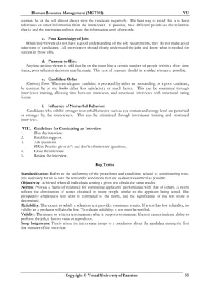 Human Resource Management (MGT501) VU
Copyright © Virtual University of Pakistan 88
sources, he or she will almost always view the candidate negatively. The best way to avoid this is to keep
references or other information from the interviewer. If possible, have different people do the reference
checks and the interviews and not share the information until afterwards.
c. Poor Knowledge of Job:
When interviewers do not have a good understanding of the job requirements, they do not make good
selections of candidates. All interviewers should clearly understand the jobs and know what is needed for
success in those jobs.
d. Pressure to Hire:
Anytime an interviewer is told that he or she must hire a certain number of people within a short time
frame, poor selection decisions may be made. This type of pressure should be avoided whenever possible.
e. Candidate Order
(Contrast) Error: When an adequate candidate is preceded by either an outstanding, or a poor candidate,
by contrast he or she looks either less satisfactory or much better. This can be countered through
interviewer training, allowing time between interviews, and structured interviews with structured rating
forms.
f. Influence of Nonverbal Behavior:
Candidates who exhibit stronger nonverbal behavior such as eye contact and energy level are perceived
as stronger by the interviewers. This can be minimized through interviewer training and structured
interviews.
VIII. Guidelines for Conducting an Interview
1. Plan the interview.
2. Establish rapport.
3. Ask questions.
HR in Practice gives do’s and don’ts of interview questions.
4. Close the interview.
5. Review the interview.
Key Terms
Standardization: Refers to the uniformity of the procedures and conditions related to administering tests.
It is necessary for all to take the test under conditions that are as close to identical as possible.
Objectivity: Achieved when all individuals scoring a given test obtain the same results.
Norms: Provide a frame of reference for comparing applicants’ performance with that of others. A norm
reflects the distribution of scores obtained by many people similar to the applicant being tested. The
prospective employee’s test score is compared to the norm, and the significance of the test score is
determined.
Reliability: The extent to which a selection test provides consistent results. If a test has low reliability, its
validity as a predictor will also be low. To validate reliability, a test must be verified.
Validity: The extent to which a test measures what it purports to measure. If a test cannot indicate ability to
perform the job, it has no value as a predictor.
Snap Judgments: This is where the interviewer jumps to a conclusion about the candidate during the first
few minutes of the interview.
 
