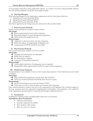 Human Resource Management (MGT501) VU
Copyright © Virtual University of Pakistan 90
as top prospects often have other employment options. As a matter of courtesy and good public relations,
the unsuccessful candidates should also be promptly notified.
E. Selecting Managers
While selecting mangers for the organization, organizations can hev three ptions which are:
I. Hiring Parent Country Nationals (PCN)
II. Hiring Host Country Nationals (HCN)
III. Hiring third Country Nationals (TCN)
All of these approaches are having some pros and cons let’s discuss them briefly:
I. Parent-Country Nationals
Parent country nationals are residents of home country.
Advantages
Better organizational Control and Coordination
Promising managers are given International experience.
PCNs are the best people for the job.
Disadvantages
Adaptation to the host country may take a long time
PCNs may impose an inappropriate headquarter style
Compensation for PCNs and HCNs may differ
II. Host-Country Nationals
Host country national are residents of the host country.
Advantages
Language and other barriers are eliminated
Hiring costs are reduced
No work permit is required
Continuity of management improved
Disadvantages
Control and Coordination of headquarters may be impeded.
Hiring HCN’s limits opportunities for PCN’s to gain overseas experience.
III. Third-Country Nationals
If required talent is not available in home or host country than national s of the third country can be hired
as mangers.
Advantages
Salary and benefits requirements may be lower than for PCNs
TCNs may be better informed than PCNs about the host country.
Disadvantages
The host Government may resent the hiring of TCNs
TCNs may not want to return to their own countries after assignment.
Once selection decision is made at any level of the organization, every applicant that is selected requires to
be create awareness about the organization regarding basic work policies , rules regulations , do’s and don’ts
of the organization this information is communicated through socialization process.
F. Socialization:
Teaching the corporate culture and philosophies about how to do business
Assumptions about Socialization
• Influences performance
• Increases organizational stability
• New members suffer anxiety
• Does not occur in a vacuum
 