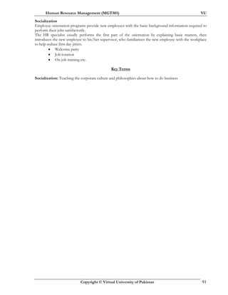 Human Resource Management (MGT501) VU
Copyright © Virtual University of Pakistan 91
Socialization
Employee orientation programs provide new employees with the basic background information required to
perform their jobs satisfactorily.
The HR specialist usually performs the first part of the orientation by explaining basic matters, then
introduces the new employee to his/her supervisor, who familiarizes the new employee with the workplace
to help reduce first day jitters.
• Welcome party
• Job rotation
• On job training etc.
Key Terms
Socialization: Teaching the corporate culture and philosophies about how to do business
 
