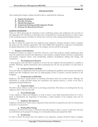 Human Resource Management (MGT501) VU
Copyright © Virtual University of Pakistan 92
Lesson 21
SOCIALIZATION
After studying this chapter, students should be able to understand the following:
A. Explain Socialization
B. Describe Training
C. Identify Development
D. Understand Training and Development Trends
E. Evaluate the Recruitment Process
LESSON OVERVIEW
Today we will be discussing the orientation or the socialization process that acclimatizes the new hires to
the organization. We will discuss in detail that who is responsible for conducting this process and the stages
of the socialization process. Further we will also have overview of the training and development process.
A. Socialization
In order to reduce the anxiety that new employees may experience, attempts should be made to integrate
the person into the informal organization. The initial T&D effort designed for employees is Socialization,
the guided adjustment of new employees to the company, the job, and the work group.
I. Purposes of Socialization
Socialization formats are unique to each firm. However, some basic purposes include emphasizing these
areas: the employment situation (job, department, and company), company policies and rules, compensation
and benefits, corporate culture, team membership, employee development, dealing with change, and
socialization.
a. The Employment Situation
A basic purpose, from the firm’s viewpoint, is to have the new employee become productive as quickly as
possible. Therefore, specific information about performing the job may be provided at an early point in
time.
b. Company Policies and Rules
Every job within an organization must be performed considering the guidelines and constraints provided by
policies and rules. Employees must have an understanding of these to permit a smooth transition to the
workplace.
c. Compensation and Benefits
Employees will have a special interest in obtaining information about the reward system. Although this
information is usually provided during the recruitment and selection process, a review of the data is
appropriate during Socialization.
d. Corporate Culture
The firm’s culture reflects, in effect, how we do things around here. This relates to everything from the way
employees dress to the way they talk.
e. Team Membership
A new employee’s ability and willingness to work in teams is most likely determined before he or she is
hired. In Socialization, the importance of becoming a valued member of the company team may be
emphasized.
f. Employee Development
Employees should know exactly what is expected of them and what is required by the firm for advancement
in the job or via promotion.
g. Dealing With Change
Employees at all levels must learn to effectively deal with change in order to survive in their jobs. The best
way individuals can be prepared for change is to continually develop and expand their skills.
h. Socialization
In order to reduce the anxiety that new employees may experience, attempts should be made to integrate
 