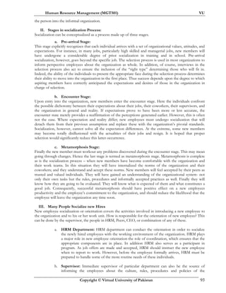 Human Resource Management (MGT501) VU
Copyright © Virtual University of Pakistan 93
the person into the informal organization.
II. Stages in socialization Process:
Socialization can be conceptualized as a process made up of three stages.
a. Pre-arrival Stage:
This stage explicitly recognizes that each individual arrives with a set of organizational values, attitudes, and
expectations. For instance, in many jobs, particularly high skilled and managerial jobs, new members will
have undergone a considerable degree of prior socialization in training and in school. Pre-arrival
socialization, however, goes beyond the specific job. The selection process is used in most organizations to
inform perspective employees about the organization as whole. In addition, of course, interviews in the
selection process also act to ensure the inclusion of the “right type” determining those who will fit in.
Indeed, the ability of the individuals to present the appropriate face during the selection process determines
their ability to move into the organization in the first place. Thus success depends upon the degree to which
aspiring members have correctly anticipated the expectations and desires of those in the organization in
charge of selection.
b. Encounter Stage:
Upon entry into the organization, new members enter the encounter stage. Here the individuals confront
the possible dichotomy between their expectations about their jobs, their coworkers, their supervisors, and
the organization in general and reality. If expectations prove to have been more or less accurate, the
encounter state merely provides a reaffirmation of the perceptions generated earlier. However, this is often
not the case. Where expectation and reality differ; new employees must undergo socialization that will
detach them from their previous assumption and replace these with the organization’s pivotal standards.
Socialization, however, cannot solve all the expectation differences. At the extreme, some new members
may become totally disillusioned with the actualities of their jobs and resign. It is hoped that proper
selection would significantly reduce this latter occurrence.
c. Metamorphosis Stage:
Finally the new member must workout any problems discovered during the encounter stage. This may mean
going through changes. Hence the last stage is termed as metamorphosis stage. Metamorphosis is complete
as is the socialization process – when new members have become comfortable with the organization and
their work teams. In this situation they will have internalized the norms of the organization and their
coworkers; and they understand and accept these norms. New members will feel accepted by their peers as
trusted and valued individuals. They will have gained an understanding of the organizational system- not
only their own tasks but the rules, procedures and informally accepted practices as well. Finally they will
know how they are going to be evaluated. They will know what is expected of them and what constitutes a
good job. Consequently, successful metamorphosis should have positive effect on a new employees
productivity and the employee’s commitment to the organization, and should reduce the likelihood that the
employee will leave the organization any time soon.
III. Many People Socialize new Hires
New employee socialization or orientation covers the activities involved in introducing a new employee to
the organization and to his or her work unit. How is responsible for the orientation of new employee? This
can be done by the supervisor, the people in HRM, Peers, CEO, or combination of any of these.
a. HRM Department: HRM department can conduct the orientation in order to socialize
the newly hired employees with the working environment of the organization. HRM plays
a major role in new employee orientation-the role of coordination, which ensures that the
appropriate components are in place. In addition HRM also serves as a participant in
program. As job offers are made and accepted, HRM should instruct the new employee
when to report to work. However, before the employee formally arrives, HRM must be
prepared to handle some of the more routine needs of these individuals.
b. Supervisor: Immediate supervisor of particular department can also be the source of
informing the employees about the culture, rules, procedures and policies of the
 