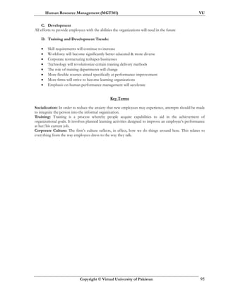 Human Resource Management (MGT501) VU
Copyright © Virtual University of Pakistan 95
C. Development
All efforts to provide employees with the abilities the organizations will need in the future
D. Training and Development Trends:
• Skill requirements will continue to increase
• Workforce will become significantly better educated & more diverse
• Corporate restructuring reshapes businesses
• Technology will revolutionize certain training delivery methods
• The role of training departments will change
• More flexible courses aimed specifically at performance improvement
• More firms will strive to become learning organizations
• Emphasis on human performance management will accelerate
Key Terms
Socialization: In order to reduce the anxiety that new employees may experience, attempts should be made
to integrate the person into the informal organization.
Training: Training is a process whereby people acquire capabilities to aid in the achievement of
organizational goals. It involves planned learning activities designed to improve an employee’s performance
at her/his current job.
Corporate Culture: The firm’s culture reflects, in effect, how we do things around here. This relates to
everything from the way employees dress to the way they talk.
 