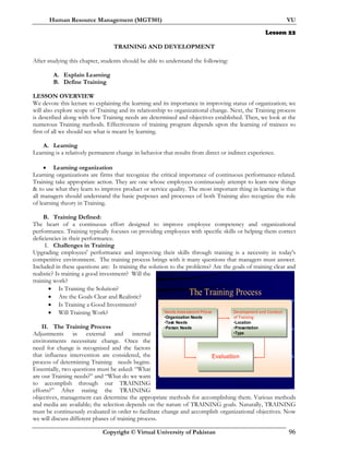 Human Resource Management (MGT501) VU
Copyright © Virtual University of Pakistan 96
Lesson 22
TRAINING AND DEVELOPMENT
After studying this chapter, students should be able to understand the following:
A. Explain Learning
B. Define Training
LESSON OVERVIEW
We devote this lecture to explaining the learning and its importance in improving status of organization; we
will also explore scope of Training and its relationship to organizational change. Next, the Training process
is described along with how Training needs are determined and objectives established. Then, we look at the
numerous Training methods. Effectiveness of training program depends upon the learning of trainees so
first of all we should see what is meant by learning.
A. Learning
Learning is a relatively permanent change in behavior that results from direct or indirect experience.
• Learning organization
Learning organizations are firms that recognize the critical importance of continuous performance-related.
Training take appropriate action. They are one whose employees continuously attempt to learn new things
& to use what they learn to improve product or service quality. The most important thing in learning is that
all managers should understand the basic purposes and processes of both Training also recognize the role
of learning theory in Training.
B. Training Defined:
The heart of a continuous effort designed to improve employee competency and organizational
performance. Training typically focuses on providing employees with specific skills or helping them correct
deficiencies in their performance.
I. Challenges in Training
Upgrading employees' performance and improving their skills through training is a necessity in today's
competitive environment. The training process brings with it many questions that managers must answer.
Included in these questions are: Is training the solution to the problems? Are the goals of training clear and
realistic? Is training a good investment? Will the
training work?
• Is Training the Solution?
• Are the Goals Clear and Realistic?
• Is Training a Good Investment?
• Will Training Work?
II. The Training Process
Adjustments in external and internal
environments necessitate change. Once the
need for change is recognized and the factors
that influence intervention are considered, the
process of determining Training needs begins.
Essentially, two questions must be asked: “What
are our Training needs?” and “What do we want
to accomplish through our TRAINING
efforts?” After stating the TRAINING
objectives, management can determine the appropriate methods for accomplishing them. Various methods
and media are available; the selection depends on the nature of TRAINING goals. Naturally, TRAINING
must be continuously evaluated in order to facilitate change and accomplish organizational objectives. Now
we will discuss different phases of training process.
The Training Process
Needs Assessment Phase
•Organization Needs
•Task Needs
•Person Needs
Development and Conduct
of Training
•Location
•Presentation
•Type
Evaluation
 