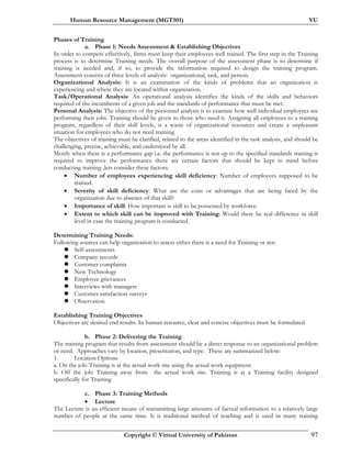 Human Resource Management (MGT501) VU
Copyright © Virtual University of Pakistan 97
Phases of Training
a. Phase 1: Needs Assessment & Establishing Objectives
In order to compete effectively, firms must keep their employees well trained. The first step in the Training
process is to determine Training needs. The overall purpose of the assessment phase is to determine if
training is needed and, if so, to provide the information required to design the training program.
Assessment consists of three levels of analysis: organizational, task, and person.
Organizational Analysis: It is an examination of the kinds of problems that an organization is
experiencing and where they are located within organization.
Task/Operational Analysis: An operational analysis identifies the kinds of the skills and behaviors
required of the incumbents of a given job and the standards of performance that must be met.
Personal Analysis: The objective of the personnel analysis is to examine how well individual employees are
performing their jobs. Training should be given to those who need it. Assigning all employees to a training
program, regardless of their skill levels, is a waste of organizational resources and create a unpleasant
situation for employees who do not need training.
The objectives of training must be clarified, related to the areas identified in the task analysis, and should be
challenging, precise, achievable, and understood by all.
Mostly when there is a performance gap i.e. the performance is not up to the specified standards training is
required to improve the performance there are certain factors that should be kept in mind before
conducting training ,lets consider these factors:
• Number of employees experiencing skill deficiency: Number of employees supposed to be
trained.
• Severity of skill deficiency: What are the cons or advantages that are being faced by the
organization due to absence of that skill?
• Importance of skill: How important is skill to be possessed by workforce.
• Extent to which skill can be improved with Training: Would there be real difference in skill
level in case the training program is conducted.
Determining Training Needs:
Following sources can help organization to assess either there is a need for Training or not.
Self-assessments
Company records
Customer complaints
New Technology
Employee grievances
Interviews with managers
Customer satisfaction surveys
Observation
Establishing Training Objectives
Objectives are desired end results. In human resource, clear and concise objectives must be formulated
b. Phase 2: Delivering the Training
The training program that results from assessment should be a direct response to an organizational problem
or need. Approaches vary by location, presentation, and type. These are summarized below:
1. Location Options
a. On the job: Training is at the actual work site using the actual work equipment
b. Off the job: Training away from the actual work site. Training is at a Training facility designed
specifically for Training
c. Phase 3: Training Methods
• Lecture
The Lecture is an efficient means of transmitting large amounts of factual information to a relatively large
number of people at the same time. It is traditional method of teaching and is used in many training
 