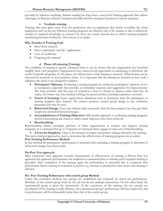 Human Resource Management (MGT501) VU
Copyright © Virtual University of Pakistan 99
provided by behavior modeling. Behavior modeling has long been a successful Training approach that utilizes
videotapes to illustrate effective interpersonal skills and how managers function in various situations.
• Vestibule training
Training that takes place away from the production area on equipment that closely resembles the actual
equipment used on the job. Effective training programs are effective only if the trainers re able to effectively
transfer to required knowledge to trainees but there are certain reasons due to which training programs
transferring becomes ineffective. The reasons re as under:
Why Transfer of Training Fails
• Don’t learn material
• Don’t understand “real life” applications
• Lack of confidence
• Forgetting the material
d. Phase 4:Evaluating Training
The credibility of training is greatly enhanced when it can be shown that the organization has benefited
tangibly from such programs. Organizations have taken several approaches in attempting to determine the
worth of specific programs. In this phase, the effectiveness of the training is assessed. Effectiveness can be
measured in monetary or non-monetary terms. It is important that the training be assessed on how well it
addresses the needs it was designed to address.
• Participants’ Opinions: Evaluating a training program by asking the participants’ opinions of it is
an inexpensive approach that provides an immediate response and suggestions for improvements.
The basic problem with this type of evaluation is that it is based on opinion rather than fact. In
reality, the trainee may have learned nothing, but perceived that a learning experience occurred.
• Extent of Learning: Some organizations administer tests to determine what the participants in
training program have learned. The pretest, posttest, control group design is one evaluation
procedure that may be used.
• Behavioral Change: Tests may indicate fairly accurately what has been learned, but they give little
insight into desired behavioral changes.
• Accomplishment of Training Objectives: Still another approach to evaluating training programs
involves determining the extent to which stated objectives have been achieved.
• Benchmarking
Benchmarking utilizes exemplary practices of other organizations to evaluate and improve training
programs. It is estimated that up to 70 percent of American firms engage in some sort of benchmarking.
• A Case for Simplicity: Value is the measure of impact and positive change elicited by the training.
The most common approaches used to determine the effectiveness of training programs are as under:
Post Training Performance Method:
In this method the participants’ performance is measured after attending a training program to determine if
behavioral changes have been made.
Pre-Post Test approach:
Most commonly used approach towards measurement of effectiveness of training is Pretest Post test
approach this approach performances the employees is measured prior to training and if required training is
provided. After completion if the training again the performance is measured this is compared with
performance before training if evaluation is positive e.g. increase in productivity that means that training is
effective.
Pre- Post Training Performance with control group Method:
Under this evaluation method, two groups are established and evaluated on actual job performance.
Members of the control group work on the job but do not undergo instructions. On the other hand, the
experimental group is given the instructions. At the conclusion of the training, the two groups are
reevaluated. If the training is really effective, the experimental group’s performance will have improved, and
its performance will be substantially better than that of the control group.
 