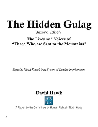 The Hidden Gulag
                       Second Edition
           The Lives and Voices of
    “Those Who are Sent to the Mountains”




    Exposing North Korea’s Vast System of Lawless Imprisonment




                       David Hawk
                               HR
                               NK
      A Report by the Committee for Human Rights in North Korea


1
 