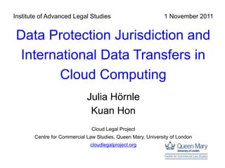 Institute of Advanced Legal Studies                           1 November 2011


Data Protection Jurisdiction and
International Data Transfers in
       Cloud Computing
                             Julia Hörnle
                              Kuan Hon
                               Cloud Legal Project
       Centre for Commercial Law Studies, Queen Mary, University of London
                              cloudlegalproject.org
 
