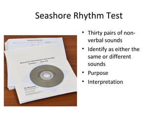 Seashore Rhythm Test
• Thirty pairs of non-
verbal sounds
• Identify as either the
same or different
sounds
• Purpose
• Interpretation
 