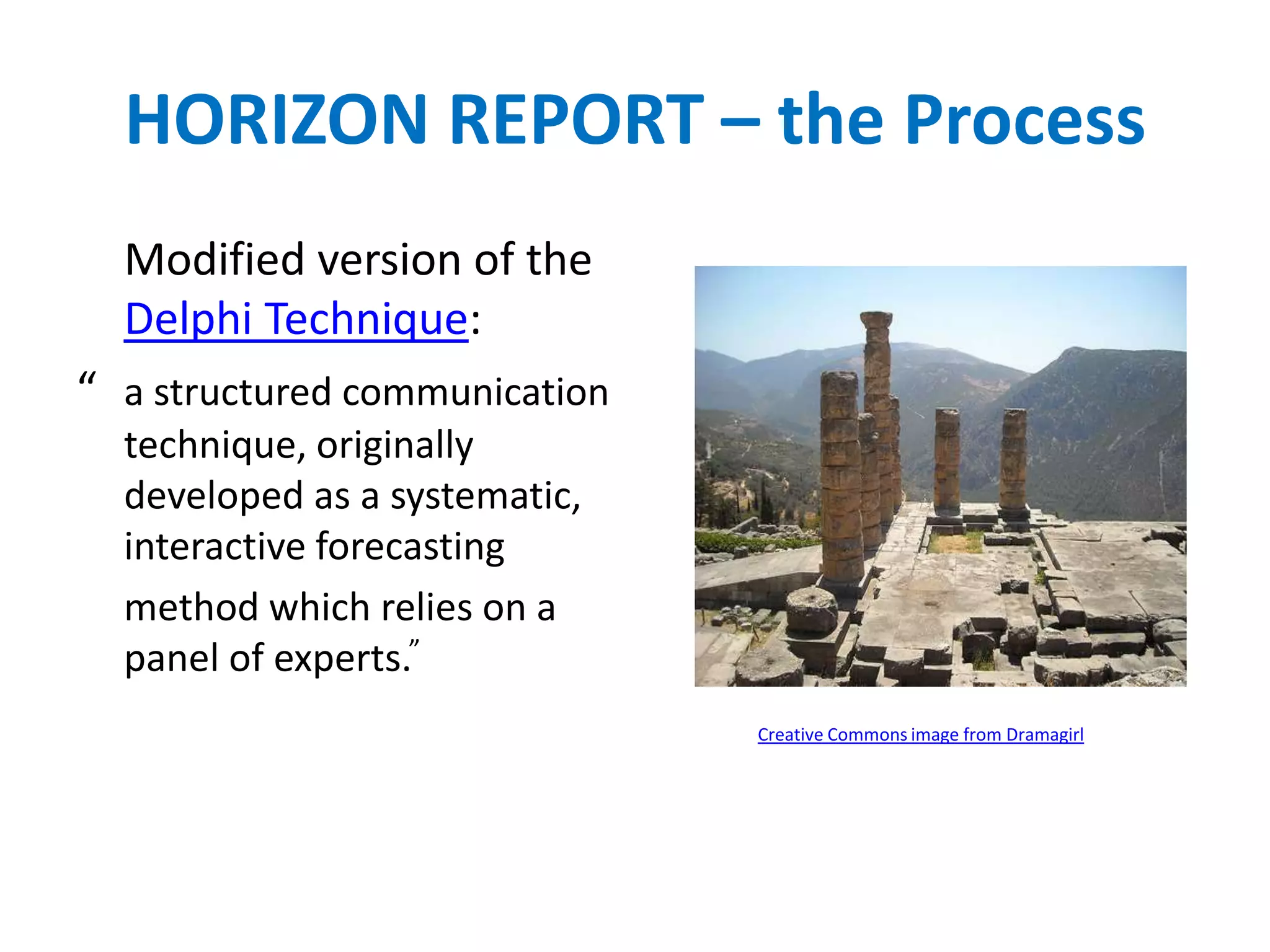 HORIZON REPORT – the Process
  Modified version of the
  Delphi Technique:
“ a structured communication
  technique, originally
  developed as a systematic,
  interactive forecasting
  method which relies on a
  panel of experts.”
                               Creative Commons image from Dramagirl
 
