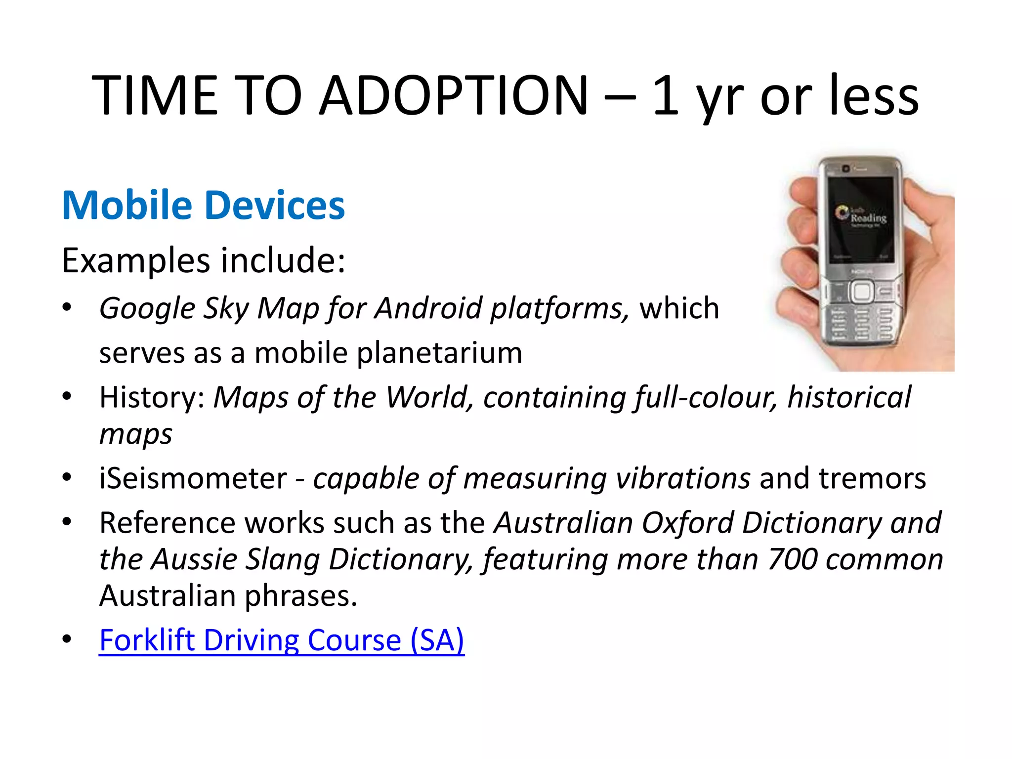 TIME TO ADOPTION – 1 yr or less
Mobile Devices
Examples include:
• Google Sky Map for Android platforms, which
  serves as a mobile planetarium
• History: Maps of the World, containing full-colour, historical
  maps
• iSeismometer - capable of measuring vibrations and tremors
• Reference works such as the Australian Oxford Dictionary and
  the Aussie Slang Dictionary, featuring more than 700 common
  Australian phrases.
• Forklift Driving Course (SA)
 