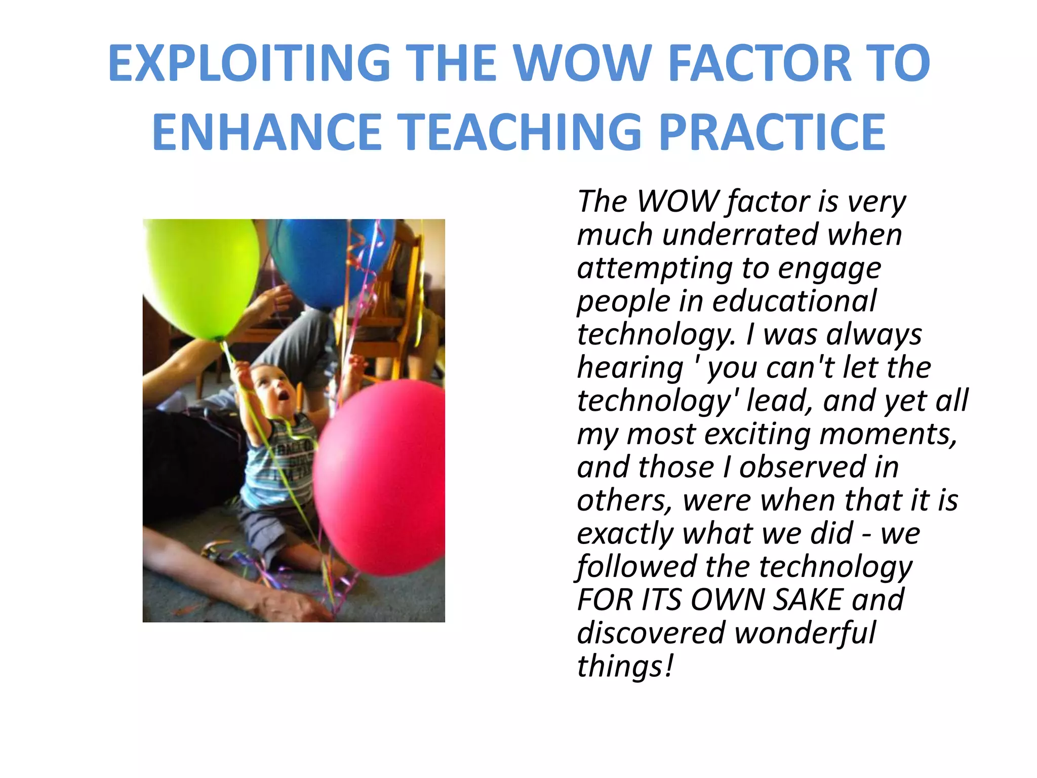 EXPLOITING THE WOW FACTOR TO
  ENHANCE TEACHING PRACTICE
               The WOW factor is very
               much underrated when
               attempting to engage
               people in educational
               technology. I was always
               hearing ' you can't let the
               technology' lead, and yet all
               my most exciting moments,
               and those I observed in
               others, were when that it is
               exactly what we did - we
               followed the technology
               FOR ITS OWN SAKE and
               discovered wonderful
               things!
 