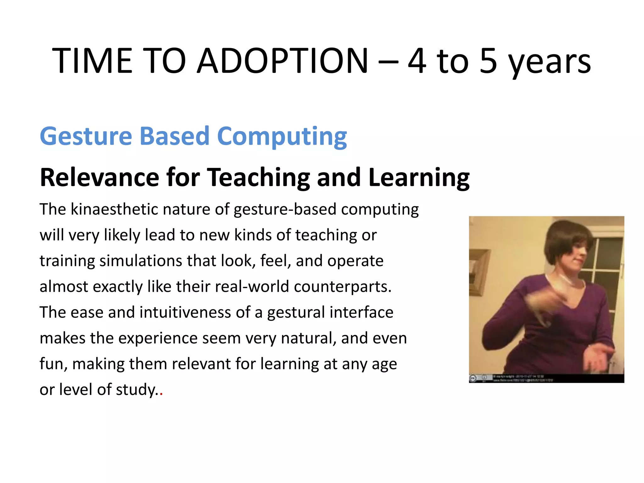 TIME TO ADOPTION – 4 to 5 years
Gesture Based Computing
Relevance for Teaching and Learning
The kinaesthetic nature of gesture-based computing
will very likely lead to new kinds of teaching or
training simulations that look, feel, and operate
almost exactly like their real-world counterparts.
The ease and intuitiveness of a gestural interface
makes the experience seem very natural, and even
fun, making them relevant for learning at any age
or level of study..
 