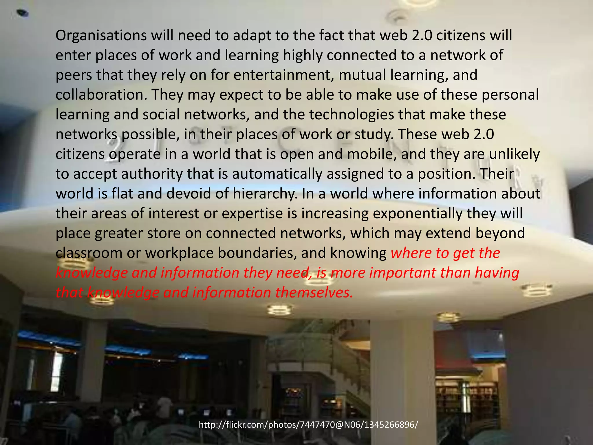 Organisations will need to adapt to the fact that web 2.0 citizens will
enter places of work and learning highly connected to a network of
peers that they rely on for entertainment, mutual learning, and
collaboration. They may expect to be able to make use of these personal
learning and social networks, and the technologies that make these
networks possible, in their places of work or study. These web 2.0
citizens operate in a world that is open and mobile, and they are unlikely
to accept authority that is automatically assigned to a position. Their
world is flat and devoid of hierarchy. In a world where information about
their areas of interest or expertise is increasing exponentially they will
place greater store on connected networks, which may extend beyond
classroom or workplace boundaries, and knowing where to get the
knowledge and information they need, is more important than having
that knowledge and information themselves.




                     http://flickr.com/photos/7447470@N06/1345266896/
 