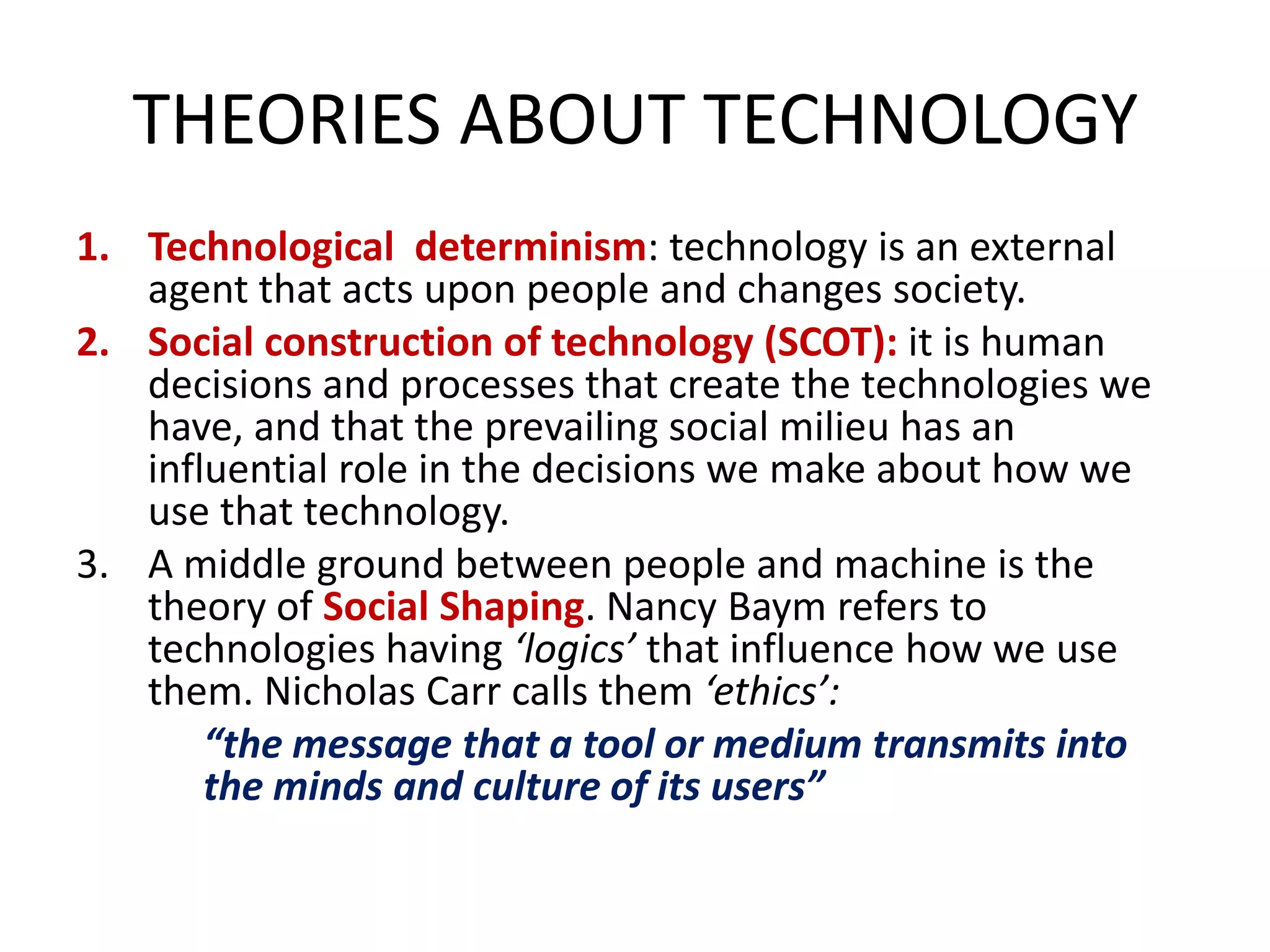 THEORIES ABOUT TECHNOLOGY
1. Technological determinism: technology is an external
   agent that acts upon people and changes society.
2. Social construction of technology (SCOT): it is human
   decisions and processes that create the technologies we
   have, and that the prevailing social milieu has an
   influential role in the decisions we make about how we
   use that technology.
3. A middle ground between people and machine is the
   theory of Social Shaping. Nancy Baym refers to
   technologies having ‘logics’ that influence how we use
   them. Nicholas Carr calls them ‘ethics’:
       “the message that a tool or medium transmits into
       the minds and culture of its users”
 