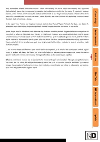 CoverstoryAdvertisementArticlesTheTalkHRInternationalUpdate
Why would better workers want more criticism ? Maybe because they can take it. Maybe because they don't appreciate
feeling babied. Maybe it's the openness to evaluation that makes them good in the first place. Or maybe it's because
experts, unlike novices, aren't looking for positive reinforcement, at all. They're seeking mastery. Praise is fine at the
beginning, the researchers concluded, because it makes beginners feel more committed. But eventually, too much positive
feedback starts to feel kinda ... boring.
In the paper, "How Positive and Negative Feedback Motivate Goal Pursuit," Ayelet Fishbach, Tal Eyal , and Stacey R.
Finkelstein make a fascinating observation about the interplay between feedback and moods. In their words.....
When people attribute their mood to the feedback they received, the mood provides progress information and people are
more likely to adhere to their goals when they are in a bad mood. However, when people attribute their mood to a goal-
unrelated source, the mood signals to them whether to commit to a goal. In addition to general moods, distinct emotions
signal the level of attainment on speciﬁc goals, such that people infer from their emotional experience (e.g., pride versus
happiness) which of their simultaneous goals (e.g., long versus short-term) they neglected or towards which they made
sufficient progress.
... and in mine: Bosses shouldn't let a great worker feel too accomplished, or let a novice feel too hopeless. Overall, a good
group of workers will always feel happy but never quite feel done. Managers can encourage goal pursuit by offering
positive feedback to novices and increasing the negative feedback as the recipients gain expertise.
Effective performance reviews are an opportunity for honest and open communication. Although past performance is
discussed, you can inspire and engage employees by placing the focus on plans for the future. As leaders, you need to
change the perception of performance reviews from ineffective, uncomfortable and critical to collaborative and positive,
even when they communicate negative results.
 