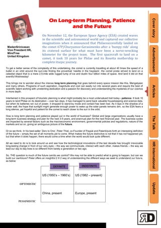 CoverstoryAdvertisementArticlesTheTalkHRInternationalUpdate
To get a better sense of the complexity of this undertaking, the comet is currently travelling at about 40 times the speed of a
bullet in an orbit around the sun.Like finding the proverbial ‗needIe in the haystack‘, the comet probe strived to land on a
celestial object that is a mere 2.5-mile wide rugged lump of ice and dustin four billion miles of space. And land it did on that
eventful Wednesday!
This brings me to wonder about the intense long term planning that goes behind every space mission like this, Mangalyaan
and many others. Programs of such aspiration, magnitude and cost can easily run into several years and require the best of
scientific talent working with unrelenting dedication and a passion for discovery and understanding the mysteries of our cosmos
in more depth.
Intertwined in this prospect of futuristic planning is what might probably be a most undervalued trait today– patience. It took 10
years to land Philae on its destination – over two days, it has managed to send back valuable housekeeping and science data,
but when its batteries ran out of power, it dropped to stand-by mode and contact has been lost. As it lays in the shadow of a
crater wall, the hope that sunlight might generate enough power to wake up the solar panels remains dim, so the ESA fears a
long silence, yet hopeful and patient for the comet to reach closer to the sun in the orbit.
How is long term planning and patience played out in the world of business? Global and large organizations usually have a
long-term business strategy and plan for the next 3-5 years, and anannual plan for the next financial year. The business cycles
are impacted by several factors such as the macroeconomic environment, governmental policies and regulations, nature of the
markets and so on, giving an ambiguous picture of the future.
Or so we think. In his best-seller ‗Zero to One‘, Peter Thiel, co-Founder of Paypal and Palantirputs forth an interesting definition
of the future – simply the set of all moments yet to come. What makes the future distinctive is not that it has not happened yet,
but that when it does happen, there would come a time when the world would look quite different.
All we need to do is to look around us and see how the technological innovations of the last decade has brought irrevocable
long-lasting change in front of our very eyes – the way we communicate, interact with each other, makes friends – the way we
lead our day to day lives is so different from barely a generation or two ago.
So, THE question is much of the future can/do we control? We may not be able to predict what is going to happen, but can we
build our ownfuture? Peter offers an insightful 2 X 2 way of understanding the different ways we seek to understand our future,
as below:
US (1950‘s – 1960‘s) US (1982 – present)
China, present Europe, present
On Long-term Planning, Patience
and the Future
On November 12, the European Space Agency (ESA) created waves
in the scientific and astronomical world and captured our collective
imaginations when it announced that Philaesuccessfully landed on
the comet 67P/Churyumov-Gerasimenko after a ‘bumpy ride’ along
its cratered surface for what must have been a nerve-wrecking
kilometer for the project team. The first spacecraft to land on a
comet, it took 10 years for Philae and its Rosetta mothership to
complete itsepic journey.
OPTIMISTIC
PESSIMISTIC
MadanSrinivasan
Vice President HR,
MindTree
United Kiingdom
DEFINITE INDEFINITE
 