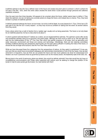 CoverstoryAdvertisementArticlesTheTalkHRInternationalUpdate
A definite optimist is she who has a defined vision of the future and creates long term plans to achieve it, which is where the
US was in the 50s – 60‘s, when the entire nation showed the world what it could achieve through personal and collective
capitalistic endeavor.
Over the past more than three decades, US appears to be uncertain about the future, neither seems keen to define it. They
retain the optimism, but are not taking any concrete actions to shape the future, and instead rely on chance. Thus, they have
landed in a phase of indefinite optimism.
A defined pessimist believes the future can be known, but since it will be bleak, he must prepare for it. Thus, China has a 20-
year plan to be ‗like the US‘ in every respect – so they may not be as confident of ‗taking over the world‘ as several nations
think they would.
Every culture which has a myth of decline from a ‗golden age‘ usually end up being pessimists. The future is not only bleak
for an indefinite pessimist, he has no idea what to do about it.
In which quadrant will India feature? I believe as a nation, we are largelyindefinite optimists. The optimism comes after slowly
and sometimes painfully rising as an economic and world power, although we have much to catch up on. We are right now
well into the implementation of the 12
th
Five Year Plan which has specific programs in 26 areas, such as agriculture and
water resources, environment and forest and science and technology. Interestingly, there are two steering committees
handling multilevel planning and perspective planning.But are five-year plans sufficient in building the India of the future, or
should we look at longer time horizons, that the Five Year Plans would roll into?
While we have discussed these four categories from the perspectives of nations, do they apply to workplaces? I‘d say yes,
and sure that you would have encountered colleagues who demonstrate characteristics of one of the four types. How we plan
(short-term or long-term), how we think we can predict the future and how much patience we show for achievement and
results is as much a personal choice as governed by factors such as the industry sector, the leadership style of the CEO, etc.
Moving back to the world of astronomy where we started, they would be definite optimists? How else would they lay hope on
re-establishing communications with Philae while supporting with actions such as seeking to change the position of the
lander to help its solar panels get illuminated. Our best wishes with them!
 