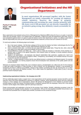 CoverstoryAdvertisementArticlesTheTalkHRInternationalUpdate
Partha P. Patnaik
Head – HR
Prolifics
Many organizations have adopted various forms of Management by Objectives (MBO) where the focus is on goals or outcomes
rather than just activities. Hence, if an initiative does not materialize, it affects the entire HR department‘s goal sheet. Since in
such transparent systems there is no option to pass the blame to some other department or person, it is always a good idea to
take the responsibility and come up with corrective and preventive measures to ensure that such incidents do not recur.
To mend such problems, the following steps can be taken:
1. Do a ‗root cause‘ analysis – the first step is always to find out why the initiative had failed; methodologies like the Five
Why‘s, Pareto analysis, Fishbone (Cause- Effect/Ishikawa) diagrams can help.
2. Have a corrective action plan – to remove the root cause and clearly assign tasks. Things like who, when, what and
how needs to be made clear to bring accountability into the process.
3. Periodic/Milestone reviews and follow ups – have a plan to check the progress or execution of the incentive on a
periodic basis or based on the agreed milestones. Have frequent follow up meetings or provide feedback wherever
deviations are noticed.
4. Update to all stakeholders – all employees and relevant stakeholders (like customers, suppliers etc.) need to be
informed about the initiative and its progress or effect. Transparency, accountability, and increased chances of success
in execution can then be maintained.
5. Training – is highly essential to ensure that the new defined process is understood and followed properly. For example
in our organization, our training programs ensure that all employees have awareness of the quality system and are
process oriented.
Whenever an employee related initiative fails, due to whatever reasons, all stakeholders are a little worse off. For the employee
it might also create a perception of ‗false promises‘ or ‗lack of interest‘ from the Management. However, if the processes are
transparent and there is collective accountability, chances of the initiative succeeding are high. By removing the ―us vs. them‖
mindset, HR can help ensure all initiatives succeed. This in effect makes the organization a better place to work in and also
positively impacts employee loyalty.
Implementing organizational initiatives - the changing role of HR
HR has traditionally played mostly a support role in most organizations and the general perception remains that HR is just the
execution wing of the Senior Management‘s decisions or initiatives. However, recent developments shows that HR is gradually
moving to a more strategic role in organizations, wherein HR advises the Management on the initiatives to introduce and/or
prioritize based on either the industry norms/benchmarks or feedback received from the employees. Hence HR is now actively
involved in all the stages of the initiative, right from planning to execution.
Proper communication and explanation is the key for the success of any initiative. Similarly, celebrating successes is also the
key to spreading the message of policy adoption. In our organization, HR runs the internal global newsletter that provides a very
convenient and accessible forum to explain policy benefits, successes and the occasional hiccups!
In most organizations HR personnel together with the Senior
Management are jointly responsible for creating all employee
related initiatives. However the charge of properly
communicating and executing the same remains primarily with
HR, hence even if HR personnel are not directly responsible for
an initiative going wrong, they definitely remain accountable for
it.
Organizational Initiatives and the HR
Department
 