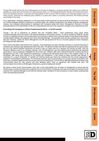 CoverstoryAdvertisementArticlesTheTalkHRInternationalUpdate
Though HR actively advises the Senior Management on the type of initiatives or employee policies that needs to be included for
maintaining a good work environment and organizational culture, it is the Management which decides and finalizes the same.
Post such decisions however, it becomes the responsibility of HR to ensure that all initiatives are executed properly and in a
timely manner. Whenever an employee policy backfires or a good work culture is not being maintained, HR remains primarily
accountable for the same.
In our organization, employee satisfaction is in the goal sheets of HR department as well as all Senior Managers. It is one of the
four mother strategies adopted in finalizing our corporate goals. HR is always represented in the weekly corporate management
meeting. Any employee policy/initiative is developed and formalized jointly with Senior Management. Execution of these
policies/initiatives is the responsibility of HR at the organizational level and of the respective managers at the departmental level.
Controlling and managing an initiative headed towards failure - a real life example.
Though I am yet to experience an initiative that has completely failed, I have experienced many cases where
corrections/changes had to be made to HR policies/initiatives to ensure their success. To cite an example of 2008-09, we had
revised our appraisal process to tie all salary hikes and incentives to performance outcomes based on Key Result Areas (KRAs)
mutually agreed between the employee and his/her reporting Manager. The appraisal cycle was also changed from July to April
that year. However, neither the Senior Management nor HR was prepared for the turn of events (global economic recession)
that happened right afterwards.
Since most of the KRA‘s were linked to the customer, many employees who were handling customers in countries that were in
recession were starting to get apprehensive about their jobs. The general mindset was that the appraisal will be used to either
get rid of the low/not-important performers (at worst) or give no salary hike but a tentative job security (at best). With the
recession affecting some of our strategic business units, the Management was also debating about postponing the appraisal
cycle back to July or scrapping it altogether for the current year. However after many internal discussions involving the Senior
Management and HR, it was agreed that postponing or scrapping the appraisals would have a very negative impact on all
employees. After doing some research on the industry and competitors, a new method of salary increment was devised. It
comprised of a unique combination of variable and incentive based pay linking the individual and the overall organization‘s
(instead of country/region) performance. The critical part was then about communicating it in a proper manner to all staff so that
there was a collective agreement that the process was fair and transparent. First the Senior-Managers/Department-Heads were
communicated about the new scheme and their feedback taken. Once an agreement was reached with them, HR
communicated this scheme to all Managers followed by a general meeting with all staff.
By having a tiered formal communication, there was a joint responsibility from all levels of management to ensure that the
initiative was a success and there was a collective buy-in on this scheme. Employees were also encouraged to have both formal
channels (HR, reporting Manager‘s) and informal channels (team members) of communications to have a better understanding
of the new appraisal processes.
 