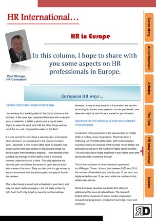 CoverstoryAdvertisementArticlesTheTalkHRInternationalUpdate
European HR ways…
Paul Strange,
HR Consultant
In this column, I hope to share with
you some aspects on HR
professionals in Europe.
OFFICEPUTSCHIPSUNDERSTAFF'SSKIN
I am working for a banking client in the City of London at the
moment. A few days ago, I approached a door with a security
pass, a notebook, a tablet, a phone and a cup of water.
Trying to swipe the card, and hold the other things was too
much for me, and I dropped the water on the floor!
It is now normal for us to have a security pass, and several
other devices in our possession in the course of a day‘s
work. Epicenter, a new hi-tech office block in Sweden, has
shown us the next step forward in reducing the things we
have to carry from meeting to meeting. There tenants of the
building can arrange for their staff to have a microchip
inserted under the skin of a hand. This chip replaces the
security pass, and allows the person to open secure doors
with a wave of the hand. They can also use it to get access to
secure documents from the photocopier, and pay for food in
the canteen.
This is like having a smart card embedded in your hand, and
may not seem really necessary. I am not likely to lose my
right hand, but I only forget my security card sometimes.
However, it may be step towards a future when we use this
technology to access main systems, monitor your health, and
when we might be use this as a tracker for your location.
SQUEEZE IN THE MIDDLE IS HURTING CAREER
PROGRESION
A reduction in the proportion of job opportunities in ‗middle
skills‘ is hurting career progression. There has been a
hollowing out of middle-skilled jobs, with most European
countries seeing an increase in the number of low-skilled, low
paid jobs as well as in the number of highly-skilled workers.
This may now close routes that those in low-skilled work were
previously able to advance through.
This is the conclusion of recent research sponsored
by JPMorgan Chase. It found that between 2000 and 2010
the number of low-skilled jobs rose by over 10 per cent, and
highly-skilled by over 15 per cent, while the number of mid-
skilled roles shrunk.
Some European countries are better than others in
addressing this issue at national level. The research
looked at four measures of labour market progression:
occupational progression, employment earnings, hours and
contracts.
HR International…
HR in Europe
 