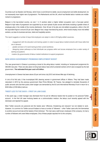 CoverstoryAdvertisementArticlesTheTalkHRInternationalUpdate
Countries such as Sweden and Norway, which have a commitment to stable, secure employment and skills development, do
not necessarily have higher rate of progression. The Netherlands and the UK, which has flexible labour markets are middle-
ranked on progression.
Belgium is the top-ranked country, as over 1 in 5 workers attain a higher skilled occupation over a four-year period.
Belgium‘s high rates of progression are supported by an even spread of jobs across skill levels including a greater share of
employee jobs in the middle of the income distribution. Over 40 per of its jobs are mid-skilled occupations, while in the UK
the equivalent figure is around 25 per cent. Belgium has a large manufacturing sector, which tends employ more mid-skilled
workers, as does its business services, retail and hospitality sectors.
The report suggests a number of ways that employers can adapt in order to fill highly-skilled vacancies.
· engagement with the education and training system in order to equip labour market entrants with those skills that
are in demand
· greater provision of in-work training to their current workforce
· designing career pathways so that individuals can progress within and across employers from a wider variety of
starting occupations
- creation (by governments) of labour market institutions to support progression.
NEW GREEK GOVERNMENT PROMISING EMPLOYMENT BOOST
The new government in Greece is promising a boost to the ailing labour market, including an 'employment programme for
300,000 new jobs'. There are also plans to bring back labour laws which protected workers which were scrapped by the last
government. The estimated first-year cost is €3 billion.
Unemployment in Greece has been above 25 per cent since July 2012 and shows little sign of declining.
In one of its first acts, it has re-employed 600 cleaning women in government offices in Athens. They had been made
redundant in 2013 by the previous government. New Prime Minister, Mr Tsipras, has pledged to reinstate thousands of
public servants who lost their posts under budget cuts demanded by the EU and International Monetary Fund in return for a
€240 billion (£180 billion) bail-out.
TWEET LED TO THE SACK – FIRST UK LAW CASE
A few years ago, a retail manager was dismissed from his job for offensive tweets that he posted on his personal Twitter
account. In the first UK case involving tweets as a communication medium, the labour court recently agreed with the
dismissal, and rejected his appeal.
Most Twitter accounts are personal and the tweets were ―offensive, threatening and obscene‖ but not related to work.
However, it is common for Twitter account holders to have a number of ‗followers‘ – other Twitter users who link themselves
to another account and see all the tweets of that individual. The man was a well known employee of the company, he had a
number of followers who were fellow employees. One of these people reported him to the company.
 
