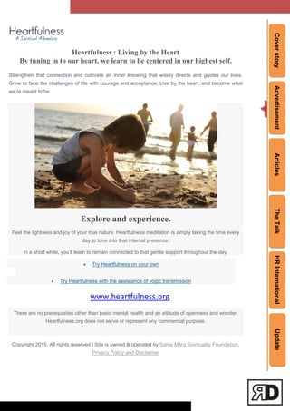 CoverstoryAdvertisementArticlesTheTalkHRInternationalUpdate
Heartfulness : Living by the Heart
By tuning in to our heart, we learn to be centered in our highest self.
Strengthen that connection and cultivate an inner knowing that wisely directs and guides our lives.
Grow to face the challenges of life with courage and acceptance. Live by the heart, and become what
we‘re meant to be.
Explore and experience.
Feel the lightness and joy of your true nature. Heartfulness meditation is simply taking the time every
day to tune into that internal presence.
In a short while, you‘ll learn to remain connected to that gentle support throughout the day.
 Try Heartfulness on your own
 Try Heartfulness with the assistance of yogic transmission
www.heartfulness.org
There are no prerequisites other than basic mental health and an attitude of openness and wonder.
Heartfulness.org does not serve or represent any commercial purpose.
Copyright 2015, All rights reserved | Site is owned & operated by Sahaj Marg Spirituality Foundation,
Privacy Policy and Disclaimer
 