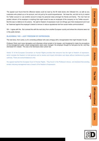 CoverstoryAdvertisementArticlesTheTalkHRInternationalUpdate
The appeal court found that the offensive tweets could be read by the 65 retail stores who followed him, as well as any
customers who picked up on his account, and not just by his social acquaintances. He knew this, and did not try to restrict
his Twitter account or use another account to keep his personal views amongst his friends and family. The man had not
posted criticism of his employer or anything that might reveal he was an employee of the company on his Twitter account.
But this was no defence to his actions. His right to freedom of expression must not infringe upon their employment and must
be ―balanced against the employer‘s desire to remove or reduce reputational risk from social media communications‖.
OK – I agree with this. But contrast this with the next story from another European country and where the criticisms were not
in the public domain.
BLACKMAIL? NO – JUST FREEDOM OF EXPRESSION.
The next story, from Latvia, is of a university professor who was unhappy with a reorganisation that might threaten his job.
Professor Rubin sent many derogatory and otherwise critical emails to his bosses, and threatened to make his accusations
of mis-management public unless reorganisation plans were changed. His employer thought he had gone too far, and they
dismissed him instead. This was a fair dismissal under Latvian law.
Article 10 of the European Convention on Human Rights provides that everyone has the right to freedom of expression,
which includes the freedom to hold opinions and to receive and impart information and ideas without interference by public
authority. There are some limitations to this.
His appeal reached the European Court of Human Rights. They found in the Professor‘s favour, and declared that sending
emails criticising management was a breach of his freedom of expression.
 