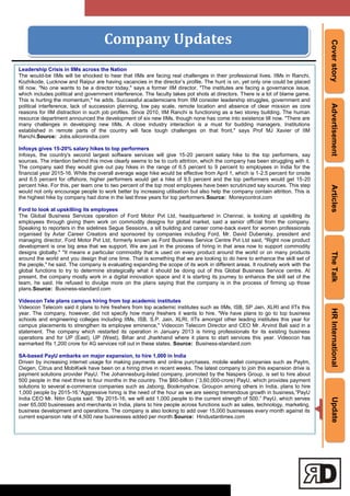 CoverstoryAdvertisementArticlesTheTalkHRInternationalUpdate
Company Updates
Leadership Crisis in IIMs across the Nation
The would-be IIMs will be shocked to hear that IIMs are facing real challenges in their professional lives. IIMs in Ranchi,
Kozhikode, Lucknow and Raipur are having vacancies in the director‘s profile. The hunt is on, yet only one could be placed
till now. "No one wants to be a director today," says a former IIM director. "The institutes are facing a governance issue,
which includes political and government interference. The faculty takes pot shots at directors. There is a lot of blame game.
This is hurting the momentum," he adds. Successful academicians from IIM consider leadership struggles, government and
political interference, lack of succession planning, low pay scale, remote location and absence of clear mission as core
reasons for IIM distraction in such job profiles. Since 2010, IIM Ranchi is functioning as a two storey building. The human
resource department announced the development of six new IIMs, though none has come into existence till now. "There are
many challenges in developing new IIMs. A close industry interaction is a must for budding managers. Institutions
established in remote parts of the country will face tough challenges on that front," says Prof MJ Xavier of IIM
Ranchi.Source: Jobs.siliconindia.com
Infosys gives 15-20% salary hikes to top performers
Infosys, the country's second largest software services will give 15-20 percent salary hike to the top performers, say
sources. The intention behind this move clearly seems to be to curb attrition, which the company has been struggling with it.
The company said they would give out pay hikes in the range of 6.5 percent to 9 percent to employees in India for the
financial year 2015-16. While the overall average wage hike would be effective from April 1, which is 1-2.5 percent for onsite
and 6.5 percent for offshore, higher performers would get a hike of 9.5 percent and the top performers would get 15-20
percent hike. For this, per team one to two percent of the top most employees have been scrutinized say sources. This step
would not only encourage people to work better by increasing utilisation but also help the company contain attrition. This is
the highest hike by company had done in the last three years for top performers.Source: Moneycontrol.com
Ford to look at upskilling its employees
The Global Business Services operation of Ford Motor Pvt Ltd, headquartered in Chennai, is looking at upskilling its
employees through giving them work on commodity designs for global market, said a senior official from the company.
Speaking to reporters in the sidelines Segue Sessions, a sill building and career come-back event for women professionals
organised by Avtar Career Creators and sponsored by companies including Ford, Mr. David Dubensky, president and
managing director, Ford Motor Pvt Ltd, formerly known as Ford Business Service Centre Pvt Ltd said, "Right now product
development is one big area that we support. We are just in the process of hiring in that area now to support commodity
designs globally." "It means a particular commodity that is used on every product around the world or on many products
around the world and you design that one time. That is something that we are looking to do here to enhance the skill set of
the people," he said. The company is evaluating expanding the scope of its work in different areas. It routinely work with the
global functions to try to determine strategically what it should be doing out of this Global Business Service centre. At
present, the company mostly work in a digital innovation space and it is starting its journey to enhance the skill set of the
team, he said. He refused to divulge more on the plans saying that the company is in the process of firming up those
plans.Source: Business-standard.com
Videocon Tele plans campus hiring from top academic institutes
Videocon Telecom said it plans to hire freshers from top academic institutes such as IIMs, ISB, SP Jain, XLRI and IITs this
year. The company, however, did not specify how many freshers it wants to hire. "We have plans to go to top business
schools and engineering colleges including IIMs, ISB, S.P. Jain, XLRI, IITs amongst other leading institutes this year for
campus placements to strengthen its employee eminence," Videocon Telecom Director and CEO Mr. Arvind Bali said in a
statement. The company which restarted its operation in January 2013 is hiring professionals for its existing business
operations and for UP (East), UP (West), Bihar and Jharkhand where it plans to start services this year. Videocon has
earmarked Rs 1,200 crore for 4G services roll out in these states. Source: Business-standard.com
SA-based PayU embarks on major expansion, to hire 1,000 in India
Driven by increasing internet usage for making payments and online purchases, mobile wallet companies such as Paytm,
Oxigen, Citrus and MobiKwik have been on a hiring drive in recent weeks. The latest company to join this expansion drive is
payment solutions provider PayU. The Johannesburg-listed company, promoted by the Naspers Group, is set to hire about
500 people in the next three to four months in the country. The $60-billion (`3,60,000-crore) PayU, which provides payment
solutions to several e-commerce companies such as Jabong, Bookmyshow, Groupon among others in India, plans to hire
1,000 people by 2015-16.―Aggressive hiring is the need of the hour as we are seeing tremendous growth in business,‖PayU
India CEO Mr. Nitin Gupta said. ―By 2015-16, we will add 1,000 people to the current strength of 500.‖ PayU, which serves
over 65,000 businesses and merchants in India, plans to hire people across functions such as sales, technology, marketing,
business development and operations. The company is also looking to add over 15,000 businesses every month against its
current expansion rate of 4,500 new businesses added per month.Source: Hindustantimes.com
 
