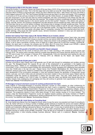 CoverstoryAdvertisementArticlesTheTalkHRInternationalUpdate
TCS Expected to Offer 8-10% Pay Hike: Analyst
Among the frontline IT companies, Infosys has kicked off the pay hikes of 2015-16 by announcing an average raise of 6.5-9
per cent for its employees in India. This is the first wage hike to be rolled out since Mr. Vishal Sikka took over as the chief
executive officer of Infosys in August last year. Infosys pay hike is effective from April 1. After Infosys, the focus now shifts to
India's biggest outsourcer TCS. The Tata Company typically announces pay hikes in the April-June quarter. TCS is expected
to announce an 8-10 per cent pay increase for its India staff, says Ms. Ankita Somani, an analyst at MSFL Research. TCS
last year announced a 10 per cent pay raise for onshore employees, she said. Commenting on the Infosys pay hike, Ms.
Somani said that though the quantum was less than expected, "the company is trying to compensate the salary revision after
giving 100 per cent variable payouts in the second quarter and the third quarter". However, if the attrition rate spikes at
Infosys, says Ms. Somani, the company's management may take decisions around variable pay hikes, rather than fixed pay.
"We have seen that as soon as the attrition increases, the company tries to manage it through variable pay hikes. That has
been happening for three quarters now," she said. The attrition rate at Infosys is likely to cool off, she said. Infosys's attrition
rate (on last 12 months basis) stood at 20.4 per cent in the December quarter. The wage hike is likely to impact the Infosys
margins by 2 per cent in the June quarter, she added. Many IT companies, including TCS, have warned about their fourth-
quarter earnings, citing issues like client specific issues, demand momentum, slowdown in ramp--ups and weakness in
some verticals.Source: Profit.ndtv.com
Aviation tech startup Team Indus ropes in Mr. Nandan Nilekani as an investor, advisor
Bangalore-based Axiom Research Labs Pvt Ltd, the company behind aviation technology venture Team Indus, has raised
an undisclosed amount of funding from Infosys co-founder and the man behind UIDAI Mr. Nandan Nilekani. Mr. Nilekani will
also be involved with the firm as an advisor. Team Indus, India's lone entrant to the prestigious $30-million Google Lunar
XPrize, is set to close a pre-Series a funding round of nearly $1.5 million (about Rs 9 crore) from investors, including Mr.
Nilekani, the report said. In January, the company won $1 million (Rs 6.15 crore) from Google Lunar XPRIZE, a global
competition to develop low-cost methods of robotic space exploration.Source: Vccircle.com
Hiring activity sees 10% growth in Feb 2015 over Feb 2014: Naukri Jobspeak
Naukri Job Speak Index for the month of February 2015 was at 1639, recording a 10% increase in hiring activity over
February 2014. The sectors which recorded maximum increase were Banking and Finance Services (BFSI) and IT at 77%
and 76% year-on-year (YoY) increase in February 2015. Geographically, Pune and Hyderabad were leading the tally and
registered a yoy growth of 36% and 24% in February 2015 as reflected by the Naukri Job Speak Index.
Source: Naukri.com
Flipkart aims to generate 20 lakh jobs in 2015
Domestic eCommerce major Flipkart said it will generate over 20 lakh jobs through its marketplace and ancillary services
this year. The Bangalore-based firm expects 60 per cent of this employment to be generated in the logistics and
warehousing sector. ―Sellers on our marketplace have been directly responsible for driving employment within their own
communities. In fact, e-commerce support facilities like merchandizing, buying, packaging and cataloguing have generated
more than 75,000 jobs in the last one year,‖ Flipkart Senior Vice President (Marketplace) Mr. Ankit Nagori said in a
statement. Going by past trends, Flipkart is confident that it will ―generate close to two million jobs this year‖, he added. The
rapid development of the e-commerce ecosystem in India will contribute towards the generation of employment across
sectors. Last year, over half a million jobs are estimated to have been created in the e-commerce space. Flipkart said the
marketplace model has opened up opportunities in metros and non-metro cities. ―This year, nearly 50-60 per cent of
employment will be created in tier II and III cities. For instance, cities like Jaipur and Baroda have already become the
ancillary industry hubs (cataloguing and packaging) and they will continue to generate more opportunities in the future,‖
Flipkart said. Source: Financialexpress.com
IIT-Kharagpur to launch short term courses for working professionals from April
Indian Institute of Technology-Kharagpur is launching short-term courses on niche subjects via video conferencing for
students of engineering colleges and working professionals from April, it said in a statement. "The Institute is launching a
unique first of its kind 'Knowledge Dissemination Programme' for faculty and students of engineering colleges, working
professionals from research and development organisations and industry with effect from April 2015," the institute said in a
statement. The programme intends to cover niche topics through 13 short modular courses of 10 hours duration. "The
courses under this Dissemination Programme course are targeted towards students and faculty members of TEQIP-II
Institutions, IIT Kharagpur students, entrepreneurs, working professionals from R and D organisations, and industry all over
the country," the statement said. Source: Businesstoday.intoday.in
Mercer India appoints Mr. Anish Sarkar as Consulting Head
Mr. Anish Sarkar joins Mercer from the Capgemini Group, where he was the senior vice president and head of consulting for
India. Mr. Sarkar will focus on driving a number of strategic growth initiatives to broaden the service and solution offerings
beyond the compensation space (which will continue to be led by Mr. Shanthi Naresh), with a strong focus on the retirement,
benefits and investments offerings delivered by Mercer, the company said. "A core area of activity will be to bring Mercer's
global solutions to the local market and to work closely with our sister companies (Marsh and Oliver Wyman) to bring
seamless services to market across all MMC companies. There will also be an emphasis on identifying potential inorganic
growth opportunities in India including strategic business alliances," Mercer said in a statement. Source: Business-
standard.com
 