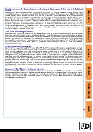 CoverstoryAdvertisementArticlesTheTalkHRInternationalUpdate
Rocket Internet moves Mr. Saurabh Kochhar from Printvenue to Foodpanda as CEO for India & CBO of global
business
Foodpanda.com, a Rocket Internet-backed global, multi-location online food ordering marketplace (which operates under
Hellofood brand in some markets), has appointed Mr. Saurabh Kochhar as India chief executive officer (CEO) and the chief
business officer (CBO) for its global operations. In his new role, Mr. Kochhar‘s key focus areas will be the strategic growth of
the company. He will be responsible for restructuring the sales force, introducing new target markets, fostering more
partnerships with restaurants in newer geographies, and improving global marketing collaborations. ―Food as a whole is an
amazing opportunity in India, and globally. I see an aggressive growth in this segment and hopefully would be able to make
a material difference in this journey,‖ said Mr. Kochhar. He has over eight years of experience and prior to moving to
Foodpanda, he was the founder and managing director (MD) of PrintVenue, a printing solutions startup also backed by
Rocket-Internet. Before setting up PrintVenue in 2012, Mr. Kochhar had earlier worked at companies like McKinsey & Co
and Oracle India Pvt Ltd. An IIM-Calcutta alumnus, he also holds a B.Tech degree in electronics and communication from
IIT-Roorkee.Source: Techcircle.vccircle.com
Oracle to hire 300 for selling cloud in India
Technology major Oracle Corp seeks to hire 300 sales staffers in India for its cloud computing business, which is growing
‗better than expected‘, a senior company official said. Cloud is a method of delivering information technology services in
which resources are retrieved from the internet through web-based tools and applications, rather than a direct connection to
a server. ―The intention is to hire about 1,000 sales people in the Asia-Pacific (APAC) just to focus on the software-as-a-
service, platform-as-a-service and infrastructure-as-a-service business. As India is leading growth in APAC, 30 per cent of
our cloud sales hiring will be here,‖ said Mr. Shailender Kumar, Managing Director of Oracle India.Source:
Thehindubusinessline.com
Google poaches Morgan Stanley's CFO
Google Inc hired Morgan Stanley Chief Financial Officer Ms. Ruth Porat as its own finance chief, a sign Google is aiming to
rein in costs as it invests in new businesses such as self-driving cars and internet-connected eyeglasses. Ms. Porat has
helped execute a sweeping cost-cutting strategy across several business lines at Morgan Stanley. The bank cut its
expenses, excluding compensation, to 29 per cent of its revenue last year, down from 34 per cent in 2012. Google's costs
have jumped as the company embarked on an increasing number of ambitious projects. Last year, the company's revenue
grew 19 per cent, while total expenses rose 23.4 per cent, a trend that alarmed some analysts."You want someone to come
in there and push back against the free spenders," said Mr. Colin Gillis, an equity research analyst at BGC Partners, a
brokerage, adding that investors hope Porat will be that person. Google's shares rose as much as 2.5 per cent after Ms.
Porat's appointment was announced by both companies. She will start her new job on May 26. Ms. Porat is the latest among
a string of Wall Street executives to leave an industry that is increasingly regulated to move into the more free-wheeling
technology sector, where fortunes can be built fast but businesses can also become irrelevant overnight. Source:
Indiatoday.intoday.in
Wipro appoints IBM, TCS veteran Mr. Natarajan Srinivasan
Wipro has hired IBM and TCS veteran Mr. Natarajan Srinivasan as its global head of SAP, says report. A report said that Mr.
Srinivasan will be based in Bengaluru and report to newly elevated president Mr. Bhanumurthy BM. Wipro confirmed that Mr.
Natarajan Srinivasan joined Wipro in January this year as a vice president and global SAP practice head, company
reportedly said. Earlier this week, Wipro hired former TCS veteran Mr. Abid Ali Neemuchwala as its chief operating
officer.Source: Indiainfoline.com
 