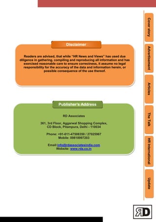 CoverstoryAdvertisementArticlesTheTalkHRInternationalUpdate
Readers are advised, that while “HR News and Views” has used due
diligence in gathering, compiling and reproducing all information and has
exercised reasonable care to ensure correctness, it assume no legal
responsibility for the accuracy of the data and information herein, or
possible consequence of the use thereof.
Disclaimer
RD Associates
361, 3rd Floor, Aggarwal Shopping Complex,
CD Block, Pitampura, Delhi - 110034
Phone: +91-011-47508350 / 27025967
Mobile: 09818997203
Email:info@rdassociatesindia.com
Website: www.rda.co.in
Publisher’s Address
 