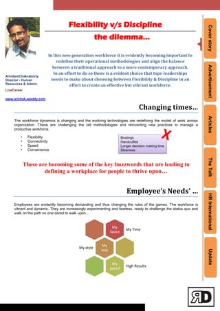 CoverstoryAdvertisementArticlesTheTalkHRInternationalUpdate
Flexibility v/s Discipline
the dilemma…
ArindamChakraborty
Director - Human
Resources & Admin.
LiveCareer
www.arichak.weebly.com
In this new generation workforce it is evidently becoming important to
redefine their operational methodologies and align the balance
between a traditional approach to a more contemporary approach.
In an effort to do so there is a evident choice that tope leaderships
needs to make about choosing between Flexibility & Discipline in an
effort to create an effective but vibrant workforce.
Changing times…
The workforce dynamics is changing and the evolving technologies are redefining the model of work across
organization. These are challenging the old methodologies and reinventing new practices to manage a
productive workforce.
• Flexibility
• Connectivity
• Speed
• Convenience
These are becoming some of the key buzzwords that are leading to
defining a workplace for people to thrive upon…
Employee’s Needs’ …
Employees are evidently becoming demanding and thus changing the rules of the games. The workforce is
vibrant and dynamic. They are increasingly experimenting and fearless, ready to challenge the status quo and
walk on the path no one dared to walk upon…
My
Space
My Time
My
way
My style
My
speed
High Results
Bindings
Handcuffed
Longer decision making time
Slowness
 