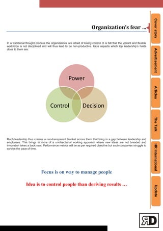 CoverstoryAdvertisementArticlesTheTalkHRInternationalUpdate
Organization’s fear …
In a traditional thought process the organizations are afraid of losing control. It is felt that the vibrant and flexible
workforce is not disciplined and will thus lead to be non-productive. Keys aspects which top leadership‘s holds
close to them are:
Much leadership thus creates a non-transparent blanket across them that bring in a gap between leadership and
employees. This brings in more of a unidirectional working approach where new ideas are not breaded and
innovation takes a back seat. Performance metrics will be as per required objective but such companies struggle to
survive the pace of time.
Focus is on way to manage people
Idea is to control people than deriving results …
Power
DecisionControl
 
