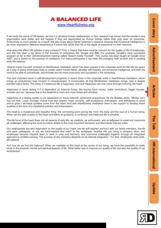 CoverstoryAdvertisementArticlesTheTalkHRInternationalUpdate
A BALANCED LIFE
www.Heartfulness.org
If we study the arena of HR deeply, we find it is all about human relationships. In fact, research has shown that the people in any
organisation work better and are happier if they are appreciated as human beings rather than only seen as resources.
Productivity is much greater as a result. We also know about Daniel Goleman‘s research showing that Emotional Intelligence is
far more important in effective leadership in Fortune 500 CEOs than IQ, or the depth of experience on their resumes.
How does this affect HR policies in any company? First, it means that there must be concern for the quality of life of employees,
and this has been a big factor in the success of companies like Google and IBM. For example, Google‘s most successful
program so far is their self-development training called ‗Search Inside Yourself‘. This course has been taught at Google since
2007, and is based on the practice of meditation. For many participants it has been life-changing, both at work and in creating
work-life balance.
‗Search Inside Yourself‘ is based on Mindfulness meditation, which has been popular in the corporate world for the last ten years
as a way of giving employees tools to create useful mental habits, develop self-mastery and emotional intelligence, and train the
mind to be able to concentrate, discriminate and be more productive and successful in the workplace.
The next important wave in self-development programs in recent times in the corporate world is Heartfulness meditation, which
brings an evolutionary leap forward in consciousness. It incorporates all that Mindfulness meditation brings, plus a deeper
transformative factor. The basis of a balanced life is happiness, and real happiness can only come through nurturing the heart.
Happiness is never lasting if it is dependent on external things, like having more money, better promotions, bigger houses,
smarter cars etc, because that is the treadmill to more and more stress and ambition.
Happiness of a lasting quality is not dependent on these external, ephemeral acquisitions. As the Beatles wrote, ―Money can‘t
buy me love.‖ Love, courage, mutual trust and respect, hope, sincerity, self-acceptance, enthusiasm, and willingness to excel
and to grow – all these qualities come from the heart. And with Heartfulness meditation there is the support to develop these
qualities in the form of a meditative practice and transmission.
The heart is a mysterious and beautiful thing- the connecting point joining the mind, the body and the soul of a human being.
When we are able to listen to the heart and follow its guidance, a contented and balanced life is possible.
The life force of the heart flows into all aspects of daily life, as creativity, as enthusiasm, and as willpower to excel and overcome
all challenges, affecting the most mundane details to the most important decisions and discoveries that we make.
Our relationships are also dependent on the quality of our heart: are we soft-hearted and kind with our family members, friends
and work colleagues, or are we hard-hearted and cold? In the workplace, heartful HR can bring a company alive, and
employees become inspired, learn to work in unity and harmony, and overcome challenges together through an integrated
approach to problem-solving. The success of any company depends on its internal integration.1
For that, employees need work-
life balance.
And how do we find this balance? When we meditate on the heart at the centre of our being, we have the possibility to really
excel in the physical, mental and spiritual aspects of life. What better way to improve our quality of life and also the quality of our
workplaces!
 