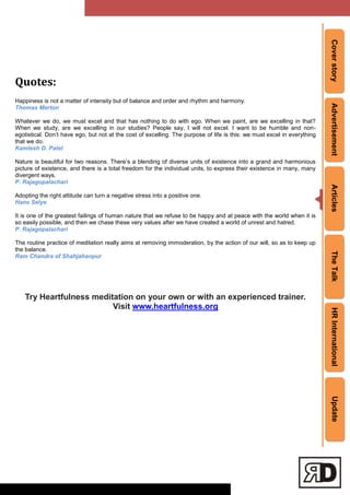 CoverstoryAdvertisementArticlesTheTalkHRInternationalUpdate
Quotes:
Happiness is not a matter of intensity but of balance and order and rhythm and harmony.
Thomas Merton
Whatever we do, we must excel and that has nothing to do with ego. When we paint, are we excelling in that?
When we study, are we excelling in our studies? People say, I will not excel. I want to be humble and non-
egotistical. Don‘t have ego, but not at the cost of excelling. The purpose of life is this: we must excel in everything
that we do.
Kamlesh D. Patel
Nature is beautiful for two reasons. There‘s a blending of diverse units of existence into a grand and harmonious
picture of existence, and there is a total freedom for the individual units, to express their existence in many, many
divergent ways.
P. Rajagopalachari
Adopting the right attitude can turn a negative stress into a positive one.
Hans Selye
It is one of the greatest failings of human nature that we refuse to be happy and at peace with the world when it is
so easily possible, and then we chase these very values after we have created a world of unrest and hatred.
P. Rajagopalachari
The routine practice of meditation really aims at removing immoderation, by the action of our will, so as to keep up
the balance.
Ram Chandra of Shahjahanpur
Try Heartfulness meditation on your own or with an experienced trainer.
Visit www.heartfulness.org
 