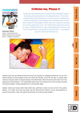 CoverstoryAdvertisementArticlesTheTalkHRInternationalUpdate
Ashutosh Mishra
Head - Human Resources
Bahrain National Gas Company
(B.S.C.) , Kingdom of Bahrain
Historians aren't sure who officially invented the annual ritual of grading our colleagues' performance, but one of the
earliest examples of formal appraisal comes from China's Wei Dynasty, around 230 AD, when an Imperial Rater
invented a nine-grade system to evaluate members of the official family. History's first formal review wasn't much more
popular than its recent iterations. ―The Imperial Rater seldom rates men according to their merits, but always according
to his likes and dislikes," Chinese philosopher Sin Yu once lamented, futilely.
Eighteen centuries and several million futile laments later, performance reviews are alive and well. They peaked,
perhaps, in the 1980‘s, when GE's Jack Welch used the ―Rank-and-Yank‖ method to cull the worst-performing 10
percent of his workforce. Today, evils might be less draconian, but are they any less pointless ?
Criticize me, Please !!
People are obsessed with how to give and receive feedback without
descending into awkwardness or crushing self-esteem. “One in four
employees dreads their performance review more than anything else
in their working lives,” write Douglas Stone and Sheila Heen in their
book, Thanks for the Feedback, That’s why some companies now refer
to it in more euphemistic terms: The “Performance Appraisal” process
or, worse, a “Midyear Check-in.” If you hate performance reviews—and
the "if" in that clause is ceremonial; you do hate them — don't blame
your boss. Blame the Wei Dynasty.
 