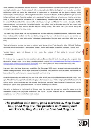 CoverstoryAdvertisementArticlesTheTalkHRInternationalUpdate
Stone and Heen—two lecturers at Harvard Law School‘s program on negotiation—argue that our modern system of giving and
receiving feedback is broken. It‘s often cluelessly delivered, poorly timed, and driven by the giver‘s own insecurities or ambition.
(An architect I know had a boss who once told her he couldn‘t think of a single thing she was good at, including ‗human
interaction‘). But even crudely put, self-serving feedback contains usable truths. Besides, it‘s the only kind many get, so it‘s best
to figure out how to use it. ―Receiving feedback well is a process of sorting and filtering—of learning how the other person sees
things; of trying on ideas that at first seem a poor fit; of experimenting,‖ Stone and Heen write. ―And of shelving or discarding
the parts of the feedback that in the end seem off or not what you need right now.‖ Much of their book is a description of all the
ways our defensive instincts manifest themselves, including ―I can‘t believe you of all people are saying that‖ and ―You‘re never
satisfied!‖ In identifying these reactions for what they are—―wrong spotting,‖ the authors call it—you can sift through the
annoying things people say for useful advice.
This doesn‘t only apply to work. Kids take high-stakes tests in school, then they and their teachers are judged on the results.
Social media quantifies feedback into likes and dislikes, ratings and four-and-a-half-star reviews, shares and favorites, and
even the responses to an online dating profile. The tirelessly hyped concept of Big Data is just lots and lots of bits of the same
thing.
"We'd rather be ruined by praise than saved by criticism," wrote Norman Vincent Peale, the author of the 1962 book The Power
of Positive Thinking. It sounds like a glib aphorism, but that's actually pretty close to the research consensus. Criticism stinks.
―Leaders become great, not because of their power, but because of their ability to empower others.‖
– John Maxwell
It‘s the time of year managers and employees alike dread most. Stress and anxiety levels rise as they mutter complaints about
performance reviews. To top it off, a recent Leadership IQ study (Source: https://www.leadershipiq.com/how-can-leaders-and-
managers-make-performance-reviews-more-meaningful/) found that only 13% of 48,000 leaders found reviews useful.
In a recent study at a Royal Government owned Oil & Gas Company of GCC country, an experiment was conducted to test
whether certain goal-oriented workers might value constructive criticism. Many people just like to be coddled and constantly told
how wonderful they are. Performance evaluations probably aren't their thing.
But what about workers who readily say they want to get better at their jobs—maybe they'd appreciate a critical nudge? Yeah,
right. After administering negative feedback to both groups, the researchers found that the first group hated the feedback round,
and the second group—employees with the strongest "learning-goal orientation"—was nearly as unhappy with the criticism.
Perhaps one specific group appreciates criticism: The workers least likely to be criticized.
One series of studies out of the University of Chicago found that people who are new to a job prefer bosses to act like
cheerleaders. When you're trying to feel out whether a new job "fits," you want to be told: "You fit !" But experienced workers
accept bosses who behave more like hard-knock coaches.
The problem with many good workers is, they know
how good they are. The problem with many bad
workers is, they don't know how bad they are.
 